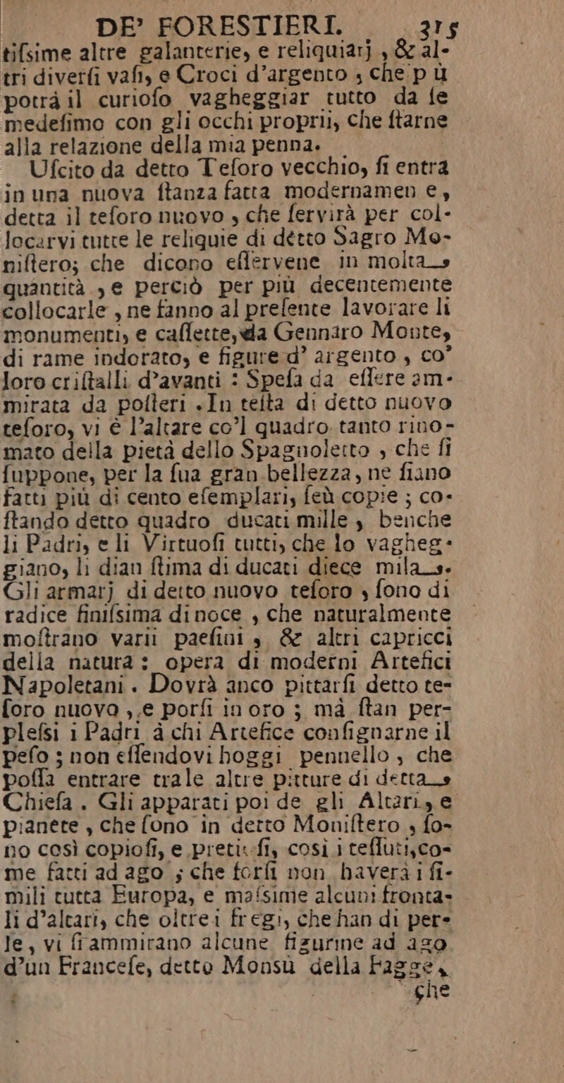 tifsime altre galanterie, e reliquiarj , &amp; al- tri diverti vafi, e Croci d’argento ; che pù potrà il curiofo vagheggiar tutto da fe medefimo con gli occhi proprii, che ftarne alla relazione della mia penna. Ufcito da detto Teforo vecchio, fi entra inuna nuova ftanza fatta modernamen e, detta il teforo nuovo » che fervirà per col- locarvi tutte le reliquie di detto Sagro Mo- niftero; che dicono eflervene in molta quantità. , e perciò per più decentemente collocarle , ne fanno al prefente lavorare li monumenti, e calette, da Gennaro Monte, di rame indorato, e figure d’ argento , co” loro critalli d’avanti : Spefa da eflere am- mirata da polteri «In teita di detto nuovo teforo, vi è l’altare co’ quadro. tanto rino- mato della pietà dello Spaguoletto , che fi fuppone, per la fua gran.bellezza, ne fiano fatti più di cento efemplari, feù copie ; co- ftando detto quadro ducati mille, benche li Padri, e li Virtuofi tutti, che lo vagheg- giano, li dian flima di ducati diece mila_s. Gli armarj di detto nuovo teforo » fono di radice finifsima dinoce , che naturalmente moftrano varii paefini è &amp; altri capricci della natura :_ opera di moderni Artefici Napoletani. Dovrà anco pittarfi detto te- foro nuova ,.e porfi inoro ; mà ftan per- plefsi i Padri à chi Artefice confignarne il pefo 3 non effendovi boggi pennello , che poffa entrare trale altre pitture di detta_e Chiefa . Gli apparati poi de gli Alterize pianete , che fono in detto Moniftero , fo- no così copiofi, e pretit-fi, così i teflutisco- me fatti ad ago ; che forfi non haverài fi- mili tutta Europa, e mafsime alcuni frenta- li d’alcari, che oltrei fregi, che han di pere Ie, vi fammirano alcune fizurine ad 259 d’un Francefe, detto Monsù della Fagge, ghe