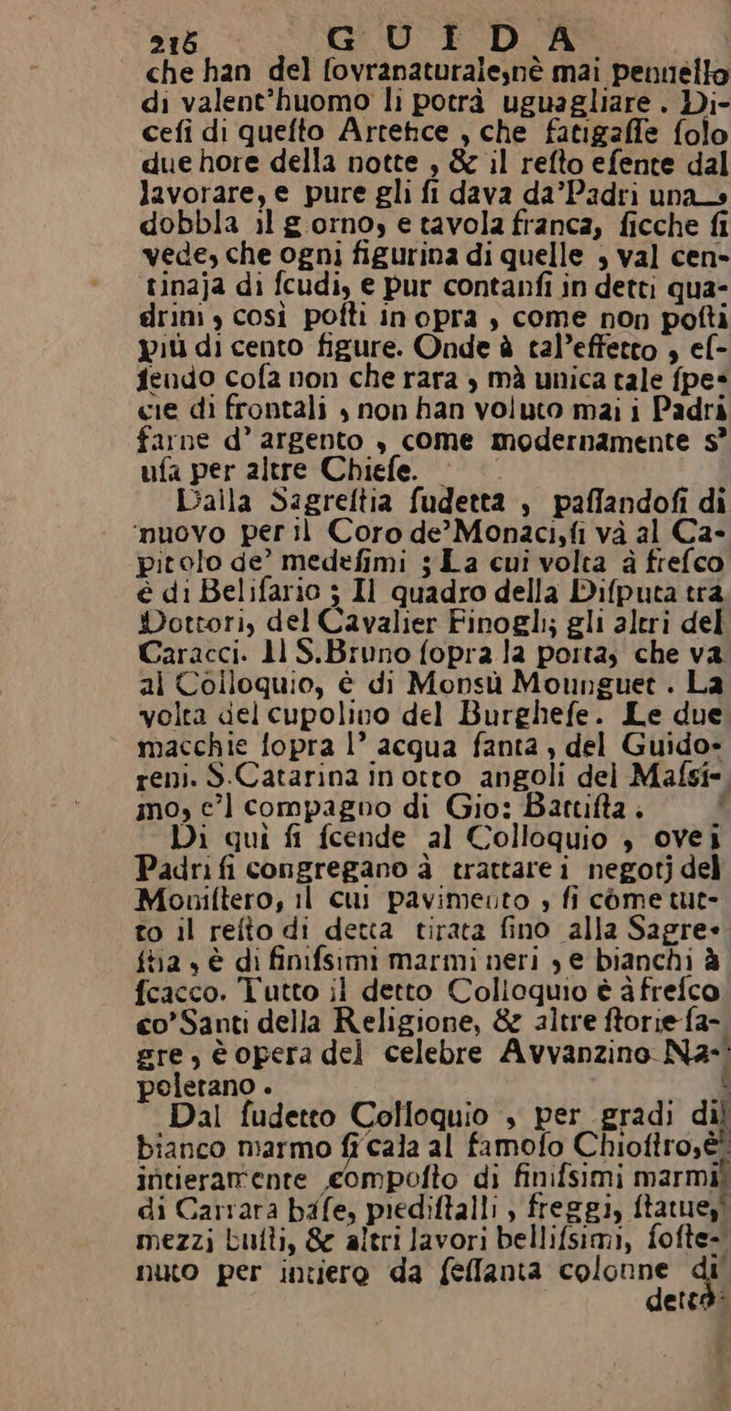 che han del fovranaturalesnè mai pennello di valent’huomo li potrà uguagliare . Di- cefi di quefto Artetce , che fatigaffe folo due hore della notte , &amp; il refto efente dal lavorare, e pure gli fi dava da’Padri una dobbla il gorno, e tavola franca, ficche fi vede, che ogni figurina di quelle , val cen- tinaja di fcudi, e pur contanfi in detti qua- drini y così pofti inopra , come non pofti più di cento figure. Onde è tal’effetto , ef- fendo cofa non che rara , mà unica tale fpe* cie di frontali | non han voluto mai i Padri farne d’ argento , come modernamente s° ufa per altre Chiefe. — Dalla Sagreltia fudetta , paffandofi di ‘muovo per il Coro de’ Monaci,fi và al Ca- pitolo de’ medefimi ; La cui volta à frefco è di Belifario 5 Il quadro della Difputa trà Dottori, del Cavalier Finogli; gli aleri del Caracci. 11 S.Bruno fopra la portas che va. al Colloquio, è di Monsù Mounguet . La volta del cupolino del Burghefe. Le due macchie fopra l’ acqua fanta , del Guido- reni. S.Catarina inotto angoli del Mafsî* mo, ec’ compagno di Gio: Battifta . | Di qui fi fcende al Colloquio , ovei Padri fi congregano dà trattare i negotj del Moniftero, il cui pavimeuto » fi come tut- to il refto di detta tirata fino alla Sagre» {ta , è di finifsimi marmi neri , e bianchi è fcacco. Tutto il detto Colloquio è à frefco, co’Santi della Religione, &amp; altre ftorie fa- gre, è opera del celebre Avvanzino Na- poletano . 1 10 Dal fudetto Colloquio , per gradi dil bianco marmo fi cala al famofo Chiofiro;èi intieramente compofto di finifsimi marmii di Carrara bafe, piediftalli ) freggi, ftatuest mezzi butti, &amp; altri lavori bellifsimi, fofte- nuto per inziero da fefflanta pali di etta: f