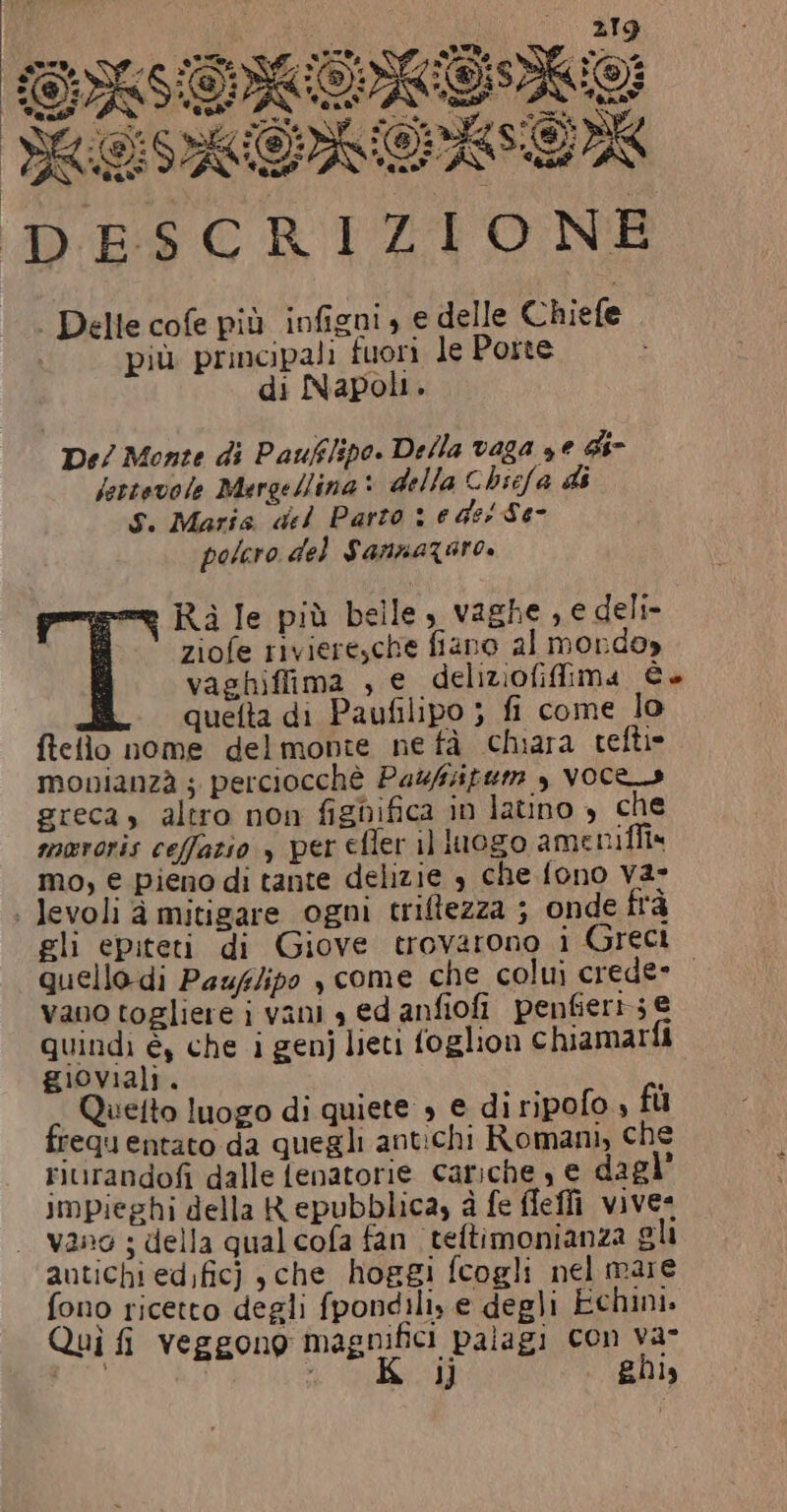 (ai 219 SEOISIORIO CS Pi ea sù iu }; 3 Sele LC tz 37 \CRS Ri. Rf NC Ta SAR 7 AAOASAEOK DESCRIZIONE | Delle cofe più infigni » e delle Chiefe più principali fuori le Porte di Napoli. De/ Monte di Pauflipo. Della vaga ye di- lettevole Mergellina: della Chsefa di Sì Maris del Parto 1 e des Se- polero del Sannazaro. Ra le più belle, vaghe , e deli- ziofe riviere,che fiano al mondo» vaghiffima , e deliziofifima (-P° quelta di Paufilipo ; fi come lo fielio nome delmonte ne tà chiara tefti» monianzà ; perciocchè Pazsfuem , Voce» greca, altro non fignifica in latino , che mororis ceffazio , per efler il luogo ameniffia mo, € pieno di tante delizie 4 che fono va» | levoli à mitigare ogni triftezza ; onde frà gli epiteti di Giove trovarono i Greci quellodi Pauflipo , come che colui crede» vano togliere i vani a ed anfiofi penfieri; € quindi è, che i genj lieti foglion chiamarla gioviali. Quetto luogo di quiete » e di ripofo , fù requentato da quegli antichi Romani, che riurandofi dalle fenatorie cariche, e dagl” impieghi della Repubblica, à fe fleffi vive: . vano ; della qual cofa fan teftimonianza gli antichi edfic) ,che_ hoggi fcogli nel mare fono ricetto degli fpondili, e degli Echini. Quì fi veggono magnifici palagi con va- &lt;S i ghis