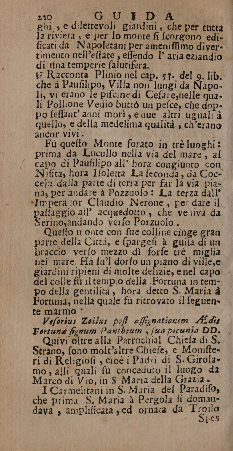 230 GU 3° DCASSÀA - ghi , e dilettevoli giardini, che pet tutta la riviera s e per lo monte fi fcorgono edi- ficati da Napoletani per ameniffimo diver- timento nell’eftate , effendo l’ aria eziandio di tina temperie falutifera. &amp; Racconta Plinio nel cap. 53. del 9. lib. che à Paufilipo, Villa non lungi da Napo- li, vi erano le pifcine di Cefare,nelle qua. li Pollione Vedio buttò un pefce, che dop- po feffant’ anni morì ye due altri usuali à quello, e della medefima qualità. ; ch’erano ancor VIVI. . Fù quefto Monte forato in crè luoghi: prima da Lucullo nella via del mare, al capo di Paufilipo all’ hora congiunto con Nifita, hora Ifoletta. La feconda, da Coc- cejo dalia palte di terra per far la via pia- na, per andare à Pozzuolo : La terza dall’ *Impera ior Claudio Nerone , pe: dare il, paliaggio all’ acquedotto è che verva da Serinoyandando verfo Pozzuolo . Quefto tronte con fue colline cinge gran parte della Città, e fpargelì è guita di un braccio verfo mezzo dì forfe trè miglia vei mare. Ha fu’] dorfo un piano di ville,e giardini ripieni di molte delizie, enel capo del colie fù iltempio della .Forcuna in tem- po della gentilità, hora detto S. Maria è Fortuna; nella quale fù ritrovato il feguen» te marmo * Veforius Zoilus poff ofignationem AMÉdis Fortune fynum Pantheum , (ua pecunta DD. Quivi oltre alla Parrochial Chiefa di S. Strano, fono molvaltre Chiefe, e Monifte» ri di Religiofi , cioé i Padri di S. Girola- mo, alli quali fù conceduto il luogo da Matco di Vio, in S Maria della Grazia + I Carmelitani in S.Maria del Paradifoy che prima S. Maria è Pergola fi doman- dava » amplificata sed ornata da To