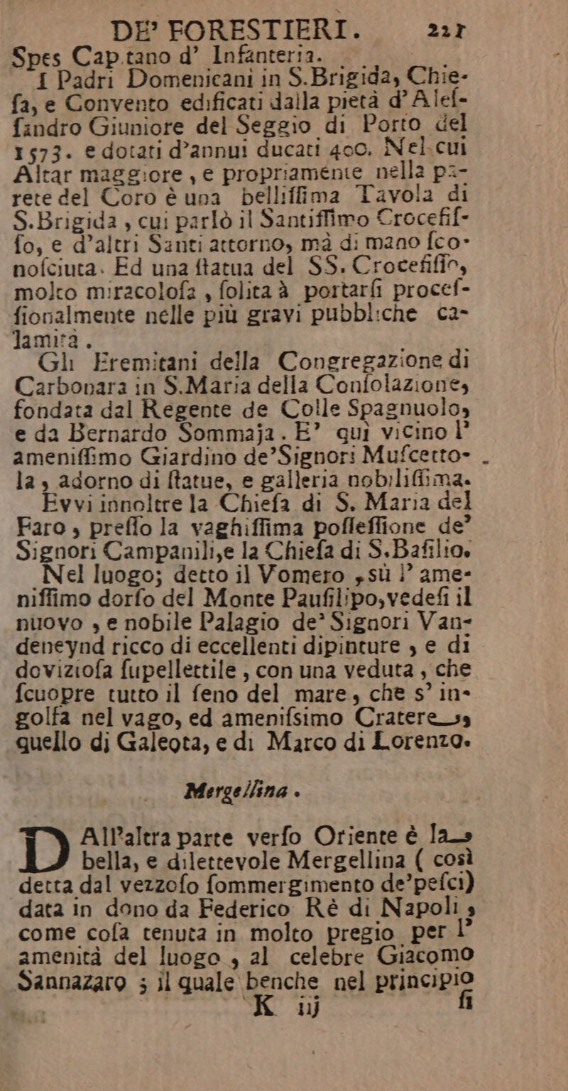 DE’ FORESTIERI. 227 Spes Cap.tano d’ Infanteria. — I Padri Domenicani in S.Brigida, Chie- fa, e Convento edificati dalla pietà d’Alef- findro Giuniore del Seggio di Porto del 1573. e dotati d’annui ducati 400. Nel.cui Altar maggiore , € propriamente nella pi- rete del Coro è una bellifima Tavola di S.Brigida , cui parlò il Santiffimo Crocefif- fo, e d’altri Santi attorno, mà di mano fco- nofciuta. Ed una ftatua del SS. Crocefifio, molto miracolofà , folitaà portarfi procef- fionalmente nelle più gravi pubbliche ca- Jamità. Gli Fremitani della Congregazione di Carbonara in S.Maria della Confolazione, fondata dal Regente de Colle Spagnuolo» e da Bernardo Sommaja. E” qui vicino l° ameniffimo Giardino de’Signori Mufcetto- las adorno di ftatue, e galleria nob:liGima. Evvi innoltre la Chiefa di S. Maria del Faro » preffo la vaghiffima pofleffione de’ Signori Campanili,e la Chiefa di S.Bafilio, _Nel luogo; detto il Vomero » sù |’ ame- niffimo dorfo del Monte Paufilipo,vedefi il nuovo » e nobile Palagio de’ Signori Van- deneynd ricco di eccellenti dipinture , e di deviziofa fupellettile , con una veduta, che fcuopre tutto il feno del mare, chè s’ in* golfa nel vago, ed amenifsimo Cratere_ss quello di Galeota, e di Marco di Lorenzo. Mergellina . D All’altra parte verfo Oriente è la bella, e dilettevole Mergellina ( così detta dal vezzofo fommergimento de’pefci) data in dono da Federico Ré di Napoli s come cofa tenuta in molto pregio per 1 amenità del luogo , al celebre Giacomo Sannazaro ; il quale benche nel principio fi ij 1