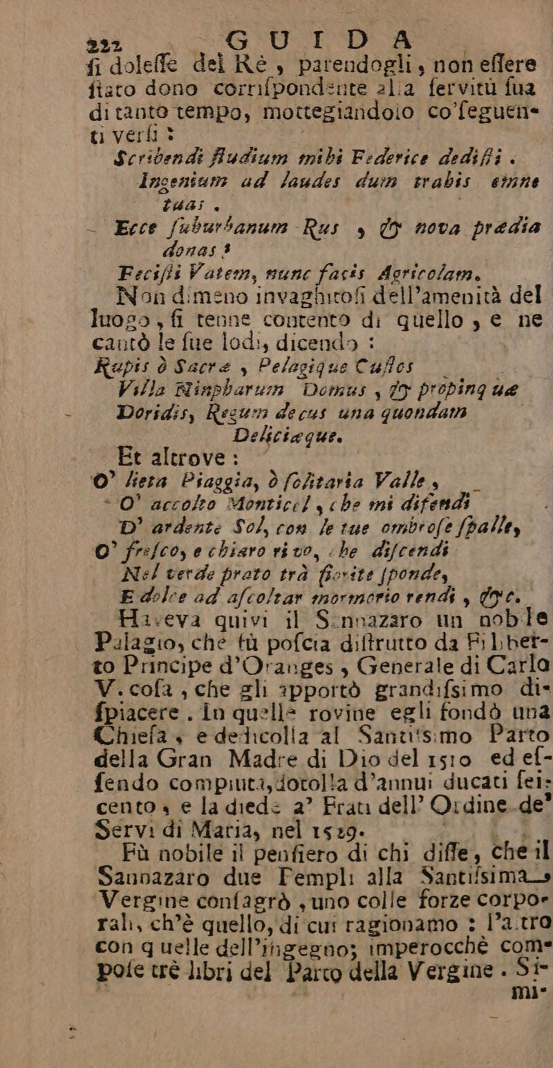 22. MN Ri ao nia DS fi doleffe dei Re , parendogli, non eflere fiato dono corrifpond=nte alia fervitù fua di tante tempo, mottegiandoio co’feguen= ti ver? Scridendi Audium ibi Federice dediffi . ingenium ad laudes dun srabis emne TUA «è | - Ecce fuburbanum Rus , © nova predia donas 3 Fecsffs Vatem, nune facis Agricolam. Non dimeno invaziirofi dell’amenità del luoso , fi tenne contento di quello s e ne cantò le fue lod:, dicendo : Rupis ò Sacre , Pelagique Cuffos Villa Rinpharum Domus y Î9 propinque Doridisy Resun decus una quondarmn Deliciaque. Et altrove : ©’ lieta Piaggia, dò (ohtarta Valle, «0° accolto Montice] che mi difends D' ardente Sol, con le tue ombrofe [palley O’ fre/coy e chiaro ri vo, «he difcendi Nel verde prato trà fiorite {ponde, E dolce ad afcoltar mormorio renda , We. Haireva quivi il S:nnazaro un noble Palagio, che fù pofcia diftrutto da Fi lbet- to Principe d’Oranges , Generale di Carla V.cofa , che gli spportò grandifsimo di* fpiacere . in quelle rovine egli fondò una Chiefa + e dedicolia al Santi!tsimo Parto della Gran Madre di Dio del 1sro ed ef- fendo compiuti, forolla d’annu:i ducati fei: cento » e la diede 2” Frati dell’ Ordine.de* Servi di Maria, nel 1529. 0 A Fù nobile il penfiero di chi diffe, chel Sannazaro due Fempli alla Santifsima Vergine confagrò suno colle forze corpo» rali, ch’è quello, di cui ragionamo : l'a.tro con quelle dell’ingegno; imperocchè come pote trè libri del Parco della Vergine . ‘5%