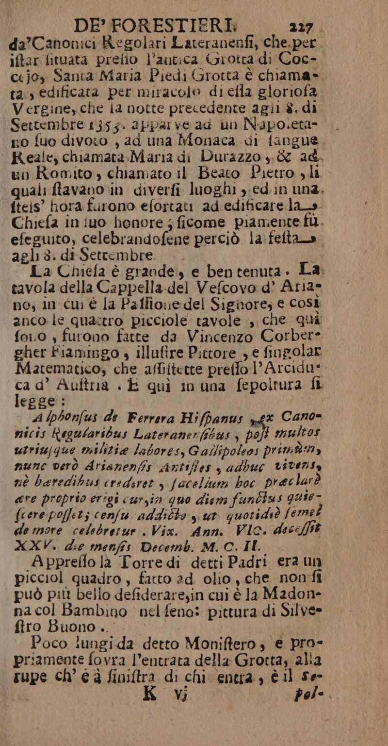 da’ Canonici Regolari Lateranenfi, che.per. iftar fituata preiio l’autica Grotta di'Coc- ccjoy Santa Maria Piedi Grotta è chiama» tas edificata per miracolo di efla gloriofa Vergine,che ia notte precedente agii è. di Settembre 1355. apparve ad un Napoleta- no fuo divoio , ad una Monaca di fangue Reale, chiamata,Maria di Durazzo p &amp; 24. un Romito, chiamato il Beato Pietro , li quali ftavano rin diverfi luoghi y.ed.in una. fteis” hora furono efortati ad.edificare las. Chiefa in iuo henore j ficome piamente fi. efeguito, celebrandofene perciò la:feltao. agli 3. di-Setrembre. c La Chiefa è grande, e ben tenuta. La: tavola della Cappella-del Vefcovo d’ Aria» no, in cui è la Palfioue del Signore; € Cost anco le qua:tro picciole tavole , che Qui fo.0 , furono fatte da Vincenzo Corbere gher Fiamingo » illufire Pittore , e fingolar Matematico, che affiftette preffo 1’ Arcidu* ca d’ Auftra « E quì in una fepoltura fi legge: Alphonfus de Ferrera Hiffanus gx Cano= micis Regularibus Lateranerfsbus y poft multos utriujque militia labores, Gailipoleos primàmy nunc vero Arsanenfis sintiffes s adbuc vitensy nè beredihus credsret , faceliuns hoc praclar è ere proprio erigi cursin quo diem funbius guie- (cere poffet; confu addicto yut quoridiò femet de more celebrerur . Vix. Anni VIC. deceffit XXV. die menfis Decemb. M. C. II Appreflo la Torredi detti Padri era un picciol quadro, farto ad olio, che nonfi | può più bello defideraresin cui è Ja Madone na col Bambino nel feno: pittura di Silve» firo Buono... Poco lungida detto Moniftero s e pro- priamente fovra l’entrata della Grotta, alia rupe ch’éà finiftra di chi entra, è 11 ser Vi dol-.