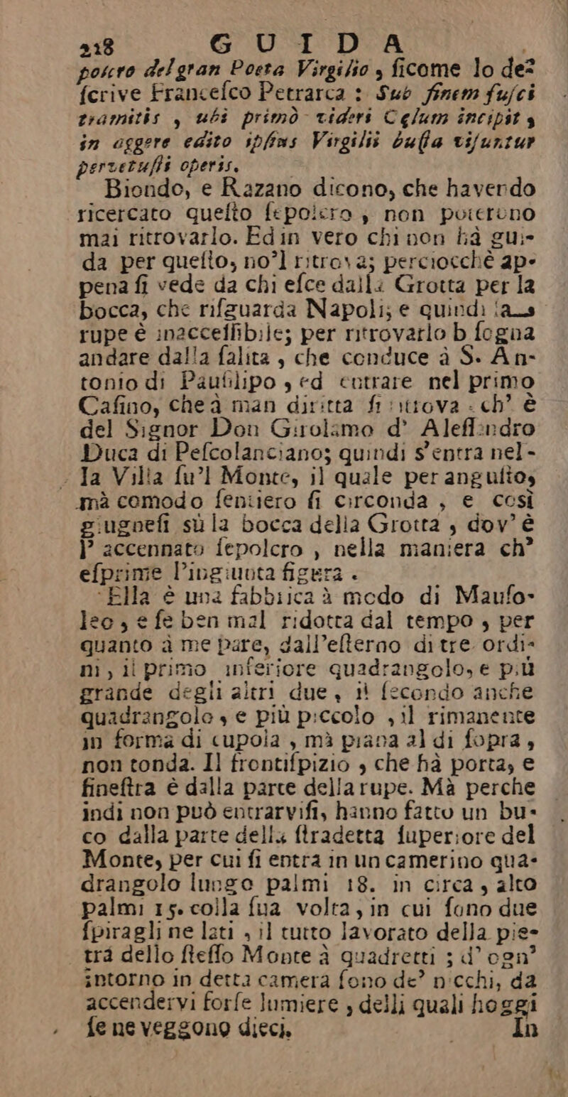 ? 218 GUIDA poso delgran Poeta Virgilio , ficame lo de? ferive Francefco Petrarca : Sub finem fujci zramitis , ubî primò tiders Cgelum incipst 3 in oggere edito spfius Virgili buffa vifunzur perveruffi operis, pi Biondo, e Razano dicono, che havendo ricercato quelto fepoicro , non poterono mai ritrovarlo. Edin vero chi non ha gu:- da per quefto, no’] ritrova; perciocchè ape pena fi vede da chi efce dall Grotta per la bocca, che rifeuarda Napoli; e quindi (ans rupe è inacceflibile; per nitrovarlo b fogna andare dalla falita, che conduce è S. A n° tonio di Paufilipo sed cutrare nel primo Cafino, cheà man diritta fi ‘trova - ch? è del Signor Don Girolamo d’ Alef:ndro Duca di Pefcolanciano; quindi s'entra nel- giugnefi sù la bocca della Grotta , dov’ è }? accennato fepolcro , nella maniera ch” efprime l’ingiuota figera . “Ella è una fabbiica è medo di Maufo- lee, e feben mal ridotta dal tempo , per quanto è me pare, dall’elterno di tre ordi= nì, il primo inferiore quadrangolo, e più quadrangole , e più piccolo , il rimanente in forma di cupola , mè piana al di fopra, non tonda. Il frontifpizio , che hà porta; e fineftra è dalla parce della rupe. Mà perche indi non può entrarvifi, hanno fatto un bu- co dalla parte dellu ftradetta fuper:ore del Monete, per cui fi entra in un camerino qua- drangolo lungo palmi 18. in circa, alto palmi 15. colla fua volta; in cui fono due fpiragli ne lati , il tutto lavorato della pis- tra dello fteffo Monte à quadretti ; d’ ogn? intorno in detta camera fono de? picchi, da accendervi forfe lumiere , delli quali hoggi fe ne vegzono dieci. In
