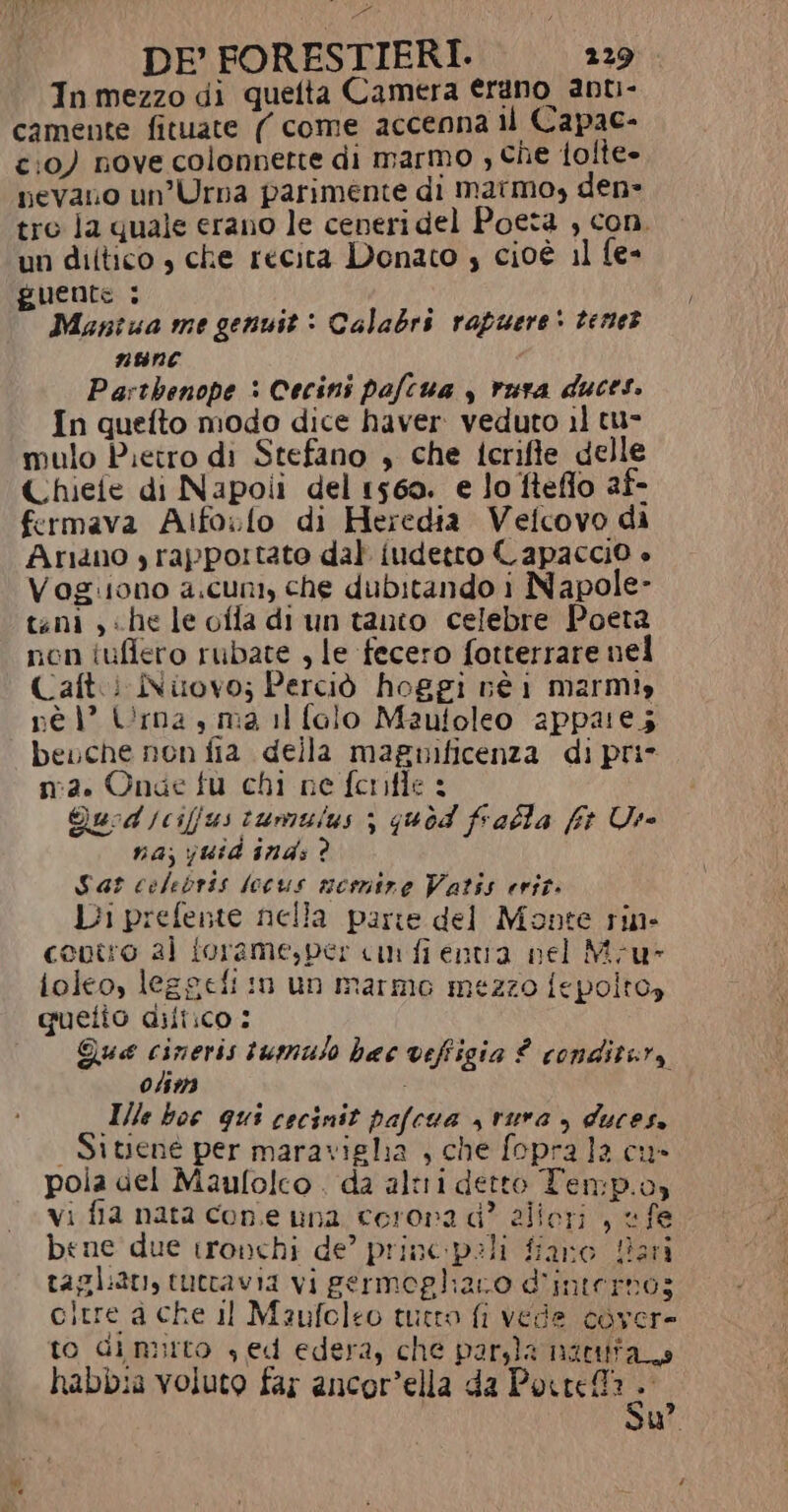 In mezzo di quefta Camera erano ant- camente fituate ( come accenna il Capac- c:0) nove colonnette di Marmo ; che folte» pevano un’Urna pariménte di marmo, den- tro la quale erano le ceneri del Poeta , con. un diltico , che recita Donato , cioè 11 fe- guente : Mantua me genuit &gt; Calabrs rapuere* terne? nNBEBNC Parthenope : Cecini pafcua , rura duces. In quefto modo dice haver veduto il tu- mulo Pietro di Stefano , che icrifte delle Chiefe di Napoli del 1560. e lo fteflo af- fermava Aifoslo di Heredia Velcovo di Ariano yrapportato dal fudetro Capaccio è Vogiiono a.cuni, che dubitando i Napole- teni , «he le ofla di un tanto celebre Poeta non iuffero rubate , le fecero fotterrare nel Caft.i Nuovo; Perciò hoggi né 1 marmiy né 1° Urna , ma il falo Mautoleo appare; bevche non fia della magnificenza di pri n:2. Onde fu chi ne fernifle : Quod jcifjus tumuius ; quod falla ft Use na; yjuid ind: ? Sar colebris locus nesmire Vatis erit. Di prefente nella parte del Monte rin- covtro al forame,per cn fi entra nel Mu ioleo, leggefi in un marme mezzo fepolto, quetio diliico : Que cineris tumulo hac veffigia £ conditera 0/52)3 ) Ile boe gui cocinit pafcua s vura ) duces, | Sitjené per maravigha , che fopra la cu» pola del Maufolco . da altri detto Ten:p.o, vi fia nata cone una corona di? allori , «fe bene due tronchi de’ princpeli fiano Hari taglan, tuttavia vi germogliano d'interno; oltre a che il Maufeleo tuero fi vede cover to dinurto sed edera, che paryla nactt; habbia voluto far ancor’ella da Porter? Su