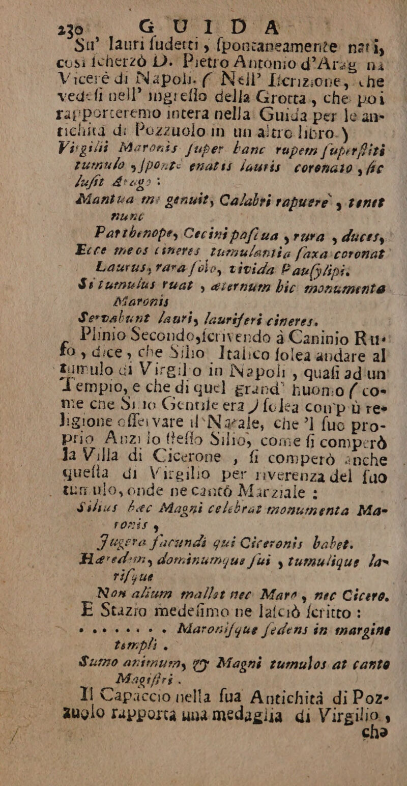 Su lauri fudetti, {poncaneamente nati, cosi fcherzò D. Pietro Antonio d’Arsg ni Viceré di Napoli. (ff Nell’ Iternzione, «he vedefi nell” ingrello della Grotta., che poi rapporceremo intera nella: Guida per le an» richita di Pozzuolo. in un altre libro.) Visgilii Maronis fuper banc rupern fuperffità rumulo s/pont: enatsi jauris coronato y {fc lufit Arego &gt; Mantua m: genuit, Calabri rapuere y tentt Rune Patibenope, Cecini pofiua yrura , ducesy Ecce meos coneres tumulantia faxa:coronat Laurussrarafolo, vivida Paulylipti Ssiumulus ruat , arernum bic monumente Marinis Servalbunt lauri, lauriferi cineres, Plinio Secondosferivendo è Caninio Ru: fo, dice, che Silio: Italico folea andare al ‘tumulo di Virgil'o in Napoli, quafi ad'un' Tempio, e che di quel &amp;rand' huonio ( cos me che Sio Gentile era ) folea compù re» ligione offer vare il‘Noaeale, che ’1 fuo pro- prio Auzilo fteflo Silio, come fi comperò da Villa di Cicerone , fi comperò anche quefta di Virgilio per riverenza del fuo . tranio, onde ne cantò Marziale + Silius beec Magni celebrat monumenta Ma- FORIS 4 Fugera fucundi qui Ciceronis habet. Hevred:iny dominumque fui y tumulique Jas rifjue Non ali mallet nec Maro, nec Cicero. È Stazio medefima ne laiciò feritto : 0 00004 Maronifque fedens in margine tsmpli . | Suo animury 19 Magni tumulos at canto Magsffri . Il Capaccio nella fua Antichità di Poz- auolo rupporta una medaglia di Vasi N c
