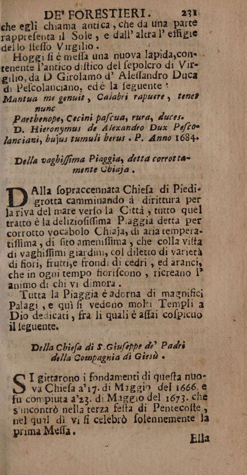 che egli chiama antica, che da Una parte rapprefenta il Sole, e dall’ alera l’ effigie dello ftefflo Virgilio. | ; Hogei fi é mefla una nuova lapida,cons.. tenente l’antico diftico del fepolcro di Vire gilio, da D Girolamo d° Aleandro Duca di Pefcolanciano, edé la feguente * Mantua me genuit , Calabri rapusre , tene? NUNC Parthenope, Cecini pafcua, rura, ducese D. Hieronymus de Alexandro Dux Pefto lanciavi, bujus tumuli herus . P. Anno 1634» Della vaghiffima Piaggia, detta corrotta» mente Ubiaja , D Alla fopraccennata Chiefa di Piedi». grotta camminando d dirittura per ja riva del mare verfo la Città » tutto quel tratto è la deliziofifima Piaggia detta per corrotto vocabolo Chizja, di aria tempera» tiffima, di firo ameniffima , che colla vitta di vaghiffimi giardini, col diletto di varietà di fiori, fruttije frond: di cedri , ed aranci che in ogui tempo fiorifcono , ricreano 1° animo d: chi vi dimora . , Tutta la Piaggia è adorna di masnifici Palagi , e quì fi vedono moli Templi a Dio dedicati, fra li quali è affai cofpicuo il feguente. D:/la Chiefa di S.Giufeppe de” Padri della Compagnia di Giesò è S I gittarono i fondamenti di quefta nuo- va Chiefa a17. di Maggio del 1666. € fu compiuta 2°23. di Maggio del 1673. che s'incontrò nella terza felta di Pentecofte nel qual dì vi fi celebrò folennemente la prima Mella, dle, i Ella
