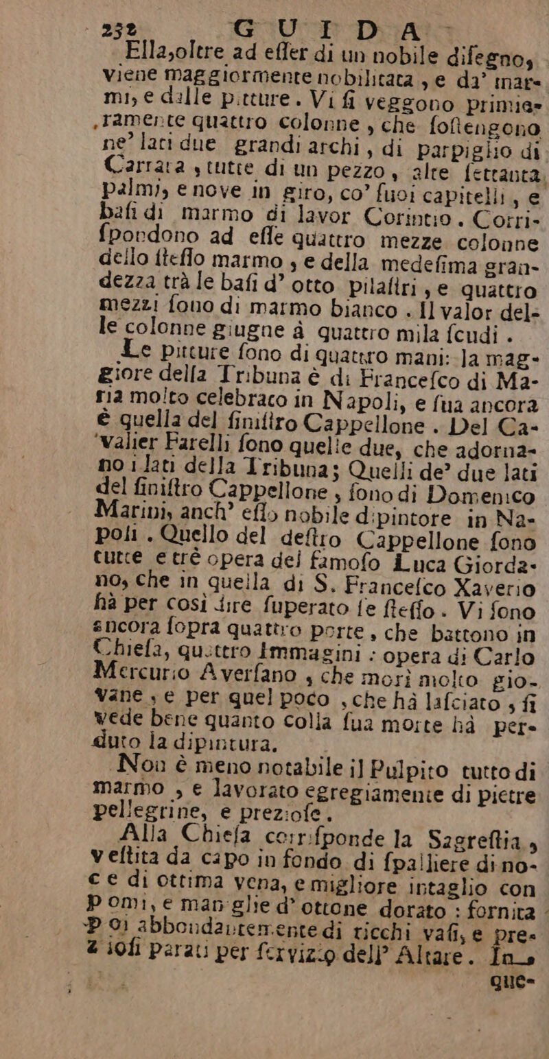 Ella,oltre ad effer di un nobile difegno, viene maggiormente nobilitata , e da’ nare mi, e dille pitture. Vi fi veszono primie» «tamente quattro colonne , che. fotengono ne’ lati due grandi archi, di parpiglio di palm;, e nove in giro, co’ foi capitelli, e bafidi marmo di lavor Corintio . Corri- fpordono ad effe quattro mezze colonne dello ftefflo marmo , e della medefima gran dezza trà le bafi d’ otto. pilafiri , e quattro mezzi fono di marmo bianco . Il valor del= le colonne giugne à quatero mila fcudi . Le pitture fono di quattro mani: la mag giore della Tribuna è di Francefco di Ma- ria mo!to celebraco in N apoli, e {ua ancora è quella del finifiro Cappellone . Del Ca- ‘Valier Farelli fono quelle due, che adorna- no ilati della Tribuna; Quelli de’ due lati del finiftro Cappellone , fono di Domenico Maribi, anch” eflo nobile d:ipintore in Na- poli. Quello del deftro Cappellone fono curce etrè opera dei famofo iLuca Giorda- no, che in quella di S. Francefco Xaverio ha per così dire fuperato fe fleffo . Vi fono sncora fopra quattro porte, che battono in Chiefa, quettro Immagini . opera di Carlo Mercurio Averfano 4 che morì molto gio- Vane , e per quel poco , che hà lafciato 3 fi wede bene quanto colla fua morte hà pere duto la dipintura. Nou è meno notabile i] Pulpito tutto di marmo , e lavorato egregiamenie di pietre pellegrine, e prez:ofe. Alla Chiefa corr:fponde la Sagreftia 9 veftita da capo in fondo di fpalliere dino- € € di ottima vena, e migliore intaglio con pomi, e man'glie d’ottone dorato : fornita Do abbondavtementedi ricchi vali, e pre» 2 s0fi parati per fervizio del) Altare. Ins que= re,