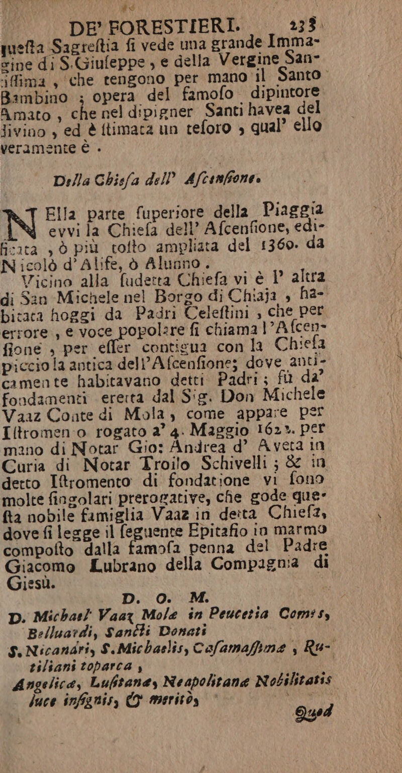 DE’ FORESTIERI. 23%. quefta Sagreftia fi vede uma grande Imma- sine di S.Giufeppe ; e della Vergine San- ‘ifima s che tengono per mano il Santo Bambino ; opera del famofo dipintore Amato , che nel d:pigner Santi havea del Jivino , ed è ftimata un teforo » qual’ ello veramente È . Della Ghisfa dell Afcenfione. N Ella parte fuperiore della Piaggia ‘ evvi la Chiefa del’ Afcenfione, edi- ficita , è più tolto ampliata del 1360. da Nicolò d’Alife, ò Alunno. Vicino alla fudetta Chiefa vi è 1 altra di San Michele nel Borgo di Chiaja , ha- bitacta hoggi da Padri Celeftini , che per errore , e voce popol:re fi chiama LAfcen- fione » per effer contieua con la Chieta piccio la antica dell Afcenfione; dove anti- camente habitavano detti Padri; fi d2° fondamenti ererta dal Sig. Don Michele Vaaz Conte di Mola, come appare per Iitromen:o rogato 2° 4. Maggio 162». per mano di Notar Gio: Andrea d’ Aveta in Curia di Notar Troilo Schivelli ; &amp; in detto Itromento di fondatione vi fono molte fingolari prerogative, che gode que- fta nobile famiglia Vaaz in deita Chief, dove fi legge il (eguente Epitafio in marmo compotto dalla famofa penna del Padre Giacomo Lubrano della Compagnia di Giesù. D. O. M. D. Michar! Vaaz Mole in Peucetia Comsss Belluardi, Sanéti Donati S.Nicandri, S.Michaelis, Cofamaffime , Ru- tiliani toparca , , | Angelica, Luftaney Neapolitane Nobilitatis luce infignis, © merito, © ci Quod