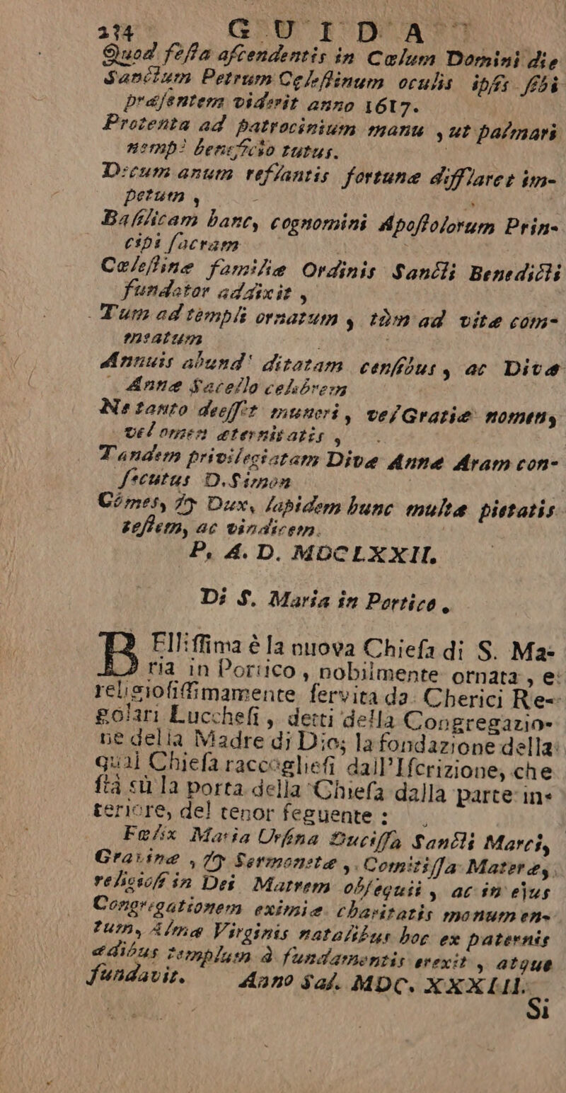 ap GRU Quod feffa aftendentis in Coelum Domini die Sanitum Petrum Celefinum oculis ipss (ibi prajenter vidirit anno 1617. Protenta ad patrocinium manu st palmari nomp? beneeso tutus. Dicum anum veffantis fortune difffaret im- peru , ò » Baflicam banc, cognomini Apofolorum Prin- cips facram Ce/efine familia Ordinis Sanli BenediBi fundetor adgizie, Tumedtimpli ornarum y tàm ad vite com- m33atumn i Annuis abund' ditetam cenfidusy ac Dita Anne Sacello celsbvern Ne tanto deeffet manori » VelGratiae n01mt13 vel omen eternivatis g Tandem privileziatam Dive Anne Aram con- Sscutus D.Simon Comes, 79 Dax, lapidem bunc multa pietatis seffem, ac vindicem. Pi 4. D. MDOCLXXII. Di S. Maria în Portico È B Elliffima è la nuova Chiefa di S. M2- ria in Portico, nobilmente ornata siei relisiofifimamente fervita da. Cherici Re polari Lucchefi, derti (della Congregazio» ne delia Madre di Dio; lafondazione della: al Chiefa raccogliefi dall’Ifcrizione, che ta sù la porta della Ghiefa dalla parte ine teriore, del tenor feguente : | Falix Maria Urfina Duciffà Santi Marcss Gravina , (9 Sermoneta, Comi:zsffa Materes, velicsoffiin Dei Matrem obfeguii , ac in e)us Congrigationem eximie. chavitatis monumens tum, Alma Virginis natalibus hoc ex paternis e dibus Femplum è fundamentis evexit , atque Sundavit. Anno sal. MDC, XXXII: ì