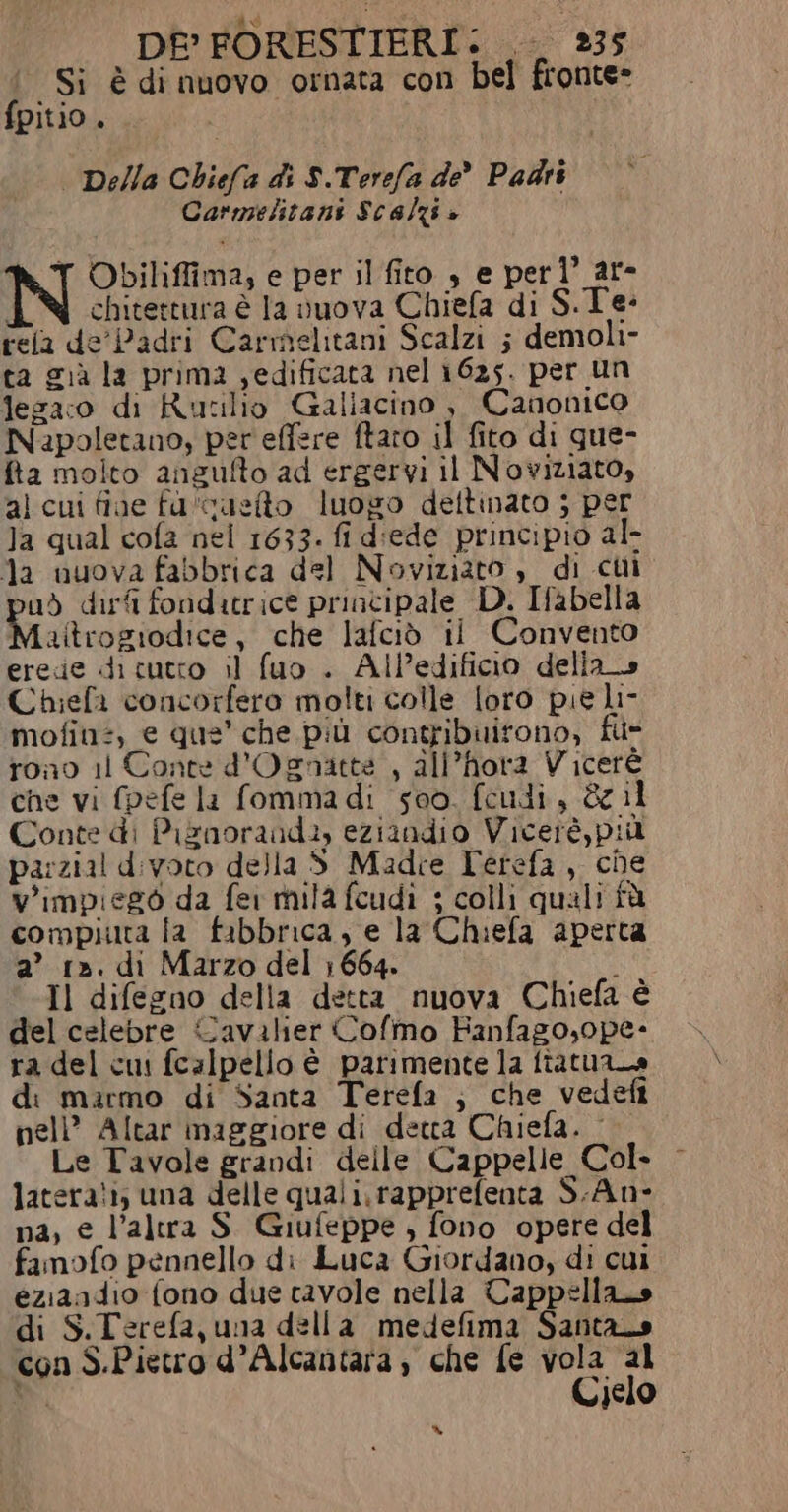 ‘Si è di nuovo ornata con bel fronte» fpitio . | Della Chiefa di $.Terefa de Padri Carmelitani Scalzi + Obiliffima; e per il fito , e perl’ ar- chitettura è la vuova Chiefa di S.Te: tela de' Padri Carmelitani Scalzi ; demoli- ta cià la prima edificata nel 1625. per un lezaco di Rutilio Galiacino è, Canonico Napoletano, per effere ftaro il fito di que- fta molto angufto ad ergervi il Noviziato, al cui fine fu'custto luogo dettinato ; per Ja qual cofa nel 1633. fi d'ede principio al- la uuova fabbrica del Noviziato è di ci ud dirfi fonditrice principale D. Ifabella Maitrogiodice, che lafciò il Convento erede di tutto il fuo . AlP’edificio della» Chiefa concorfero molti colle loro pie li- mofin:, e que’ che più contribuirono, fi- fon0 11 Conte d'Ognatte , all’hora Viceré che vi fpefe la fommadi seo. feudi, &amp; il Conte di Piznoraud:, eziindio Viceré, più pa:zial d:ivoto della S Madce Ferefa, che V'impisgò da fer mila fcudì ; colli quali fà compiuta la fabbrica, e la Chiefa aperta a’ 1». di Marzo del 1664. i Il difegno della detta nuova Chiefa è del celebre Cavalier Cofmo Fanfago,ope- ra del cui fcalpello è parimente la ftatuana d: mirmo di Santa Terefa ; che vedefi nell’ Altar maggiore di detta Chiefa. - Le Tavole grandi delle Cappelle Col» latera!i; una delle quali. rapprefenta S.An- na, e l’altra S. Giufeppe , fono opere del famofo pennello di Luca Giordano, di cui eziaadio fono due tavole nella Cappella di S.Terefa, una della medefima Santas con S.Pietro d’Alcantara , che fe vola al D Cielo %