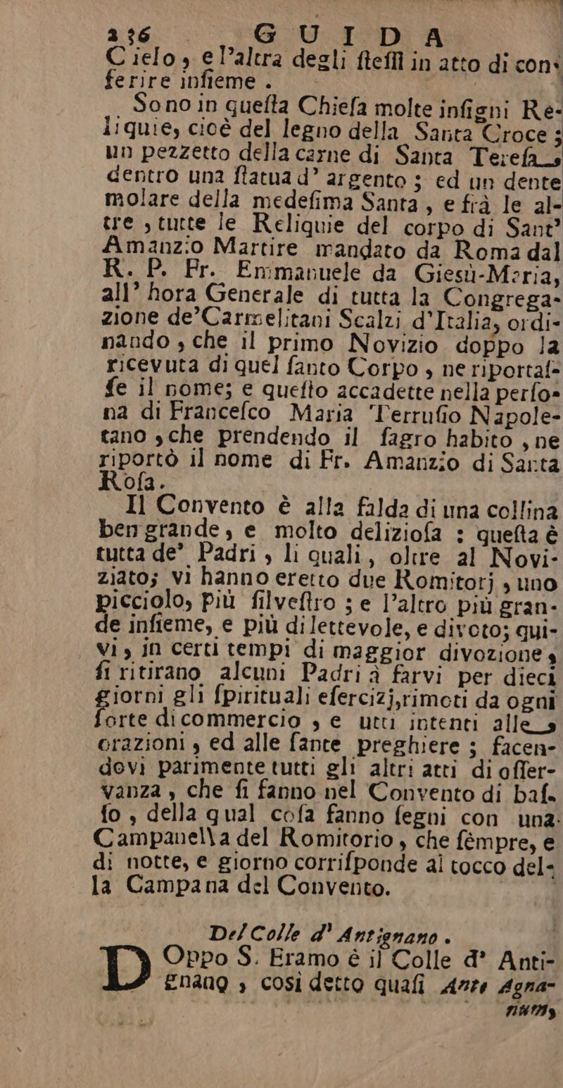 bt», ag. G U IDA Cielo 3 e Paltra degli fteffiì in atto di con: ferire infieme. no | ono in quefta Chiefa molte infieni Re- liquie, cioè del legno della Santa Croce; un pezzetto della carne di Santa Terefas dentro una ftatua d’ argento 5 ed un dente molare della medefima Santa, e frà le al- tre s tutte le Reliquie del corpo di Sant” Amanzio Martire mandato da Roma dal » P. Fr. Emmanuele da Giesù-Meria, all’ hora Generale di tutta la Congrega- zione de’Carmelitani Scalzi d’Italia, ordi- nando , che il primo Novizio doppo la ricevuta di quel fanto Corpo , ne riportaf= e il nome; e quefto accadette nella perfo» na di Francelco Maria Terrufio Napole- tano sche prendendo il fagro habito , ne riportò il nome di Fr. Amanzio di Sarta Rofa. Il Convento è alla falda di una collina bengrande, e molto deliziofa : queta è tutta de’ Padri , li quali, oltre al Novi- ziato; vi hanno eretto due Romitotj , uno picciolo, più filveftro ; e l’altro più gran- de infieme, e più dilettevole, e divoto; qui- Vi, jn certi tempi di maggior divoziones fi ritirano alcuni Padri à farvi per dieci iorni gli fpirituali efercizj,rimoti da ogni Fe dicommercio , e utti intenti alles orazioni , ed alle fante preghiere ; facen- devi parimente tutti gli altri atti di ofler- vanza , che fi fanno nel Convento di baf. fo, della qual cofa fanno fegni con una: Campanella del Romitorio , che fèempre, e di notte, e giorno corrifponde ai tocco del- la Campana del Convento. Del Colle d' Antignano . D Oppo S. Framo è il Colle d’ Anti- 22 Enang è così detto quali Arz6 Agna- stà ia EA 4628 |