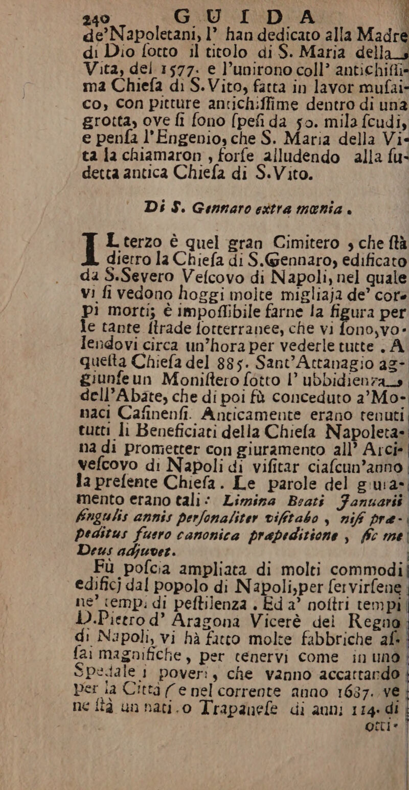 de’Napoletani, 1’ han dedicato alla Madre di Dio fotto il titolo di S. Maria della_4 Vita, del 1577. e l’unirono coll’ antichiffi* ma Chiefa di S. Vito, fatta in lavor mufai- co, Con pitture antichiffime dentro di un2 grotta, ove fi fono (pefi da so. mila fcudi, e penfa l’Engenio, che S. Maria della Vi- ta la chiamaron , forfe alludendo alla fu- detta antica Chiefa di S.Vito. Di S. Gennaro ettra mania . I L terzo è quel gran Cimitero ; che ftà dietro la Chiefa di S.Gennaro, edificato da S.Severo Velcovo di Napoli, nel quale vi fi vedono hoggi molte migliaja de’ core pi morti; è impoffibile farne la figura per le tante ftrade fotterranee, che vi fono,vo- lendovi circa un’hora per vederle tutte . A quetta Chiefa del 885. Sant'Attanagio ag- giunfeun Moniftero fotto l’ ubbidienzats. dell’Abate, che di poi fà conceduto a'Mo- maci Cafinenfi. Anticamente erano tenuti, tutti li Beneficiari della Chiefa Napoleta= na di prometter con giuramento all’ Arcie| vefcovo di Napoli di vifitar ciafcun’anno la prefente Chiefa. Le parole del giura». mento erano tali: Limina Bratî Fanuarit fingulis annis perfonaliter vifitabo , nif pre- | peditus fuero canonica prapeditione , fc me Deus adjuver. Fù pofcia ampliata di molti commodi edificj dal popolo di Napoli,per fervirfene ne’ temp: di peftilenza . Ed a’ nottri tempi D.Pieero d’ Aragona Vicerè dei Regno di Napoli, vi hà fatto molte fabbriche af. fai magnifiche, per cenervi come in uno. Spedale 1 pover:, che vanno accattando : per ia Città (e nel corrente anno 1637. ve ne fîà un nati.o Trapanefe di auni 114. di otti.