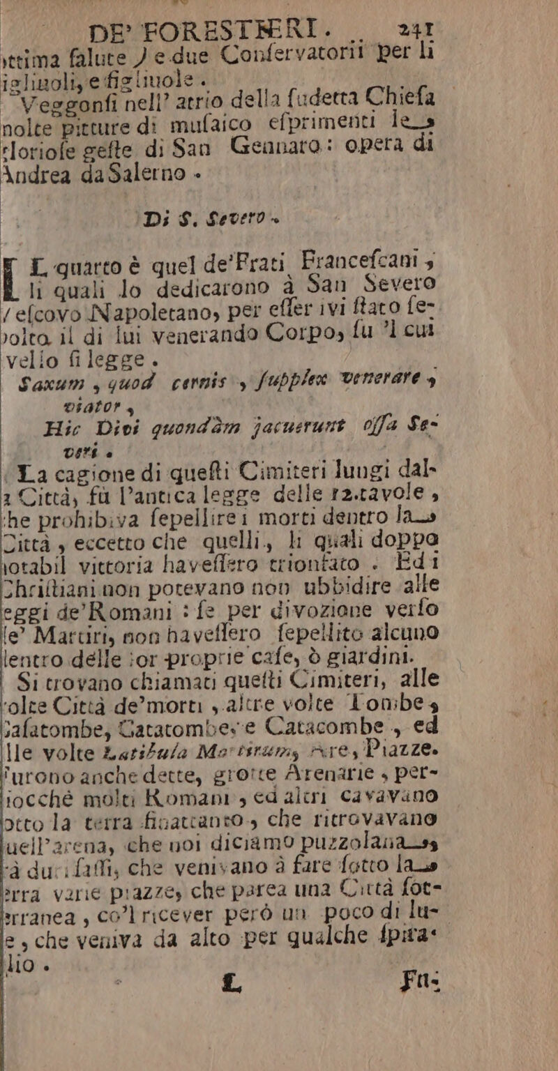 DE FORESTRRI. . 24r vtrima falute ) e due Confervatorit per li islizoliye figliuole. Veggonfi nell? atrio della {udetta Chiefa nolte pitture di mufaico efprimenti les rloriofe gefte di San Gennaro: opera di Andrea daSalerno » (Di $. Severo + L quarto è quel de'Frati Francefcani 4 li quali lo dedicarono à San Severo /efcovo Napoletano, per effer ivi faro fe- volto. il di iui venerando Corpo» fu ?l cut velio fi legge. Sanum , quod cennis'y fupplex venerare y DIALOr 4 Hic Divi quondèm jacusrunt. offa Se- VEE è È (La cagione di quefti Cimiteri lungi dal. 1 Città, fù l’antica legge delle ra.ravole , ‘he prohibiva fepellirei morti dentro la Dittà , eccetto che quelli., li quali doppa \otabil vittoria haveffero trionfato . Edi Thriftiani non potevano non ubbidire alle eggi de' Romani : fe per divozione verfo le’ Martiri, non haveffero fepellito alcuno lentro delle or proprie cafe, è giardini. i Si trovano chiamati quetti Cimiteri, alle ‘olte Città de’ morti , altre volte lon:bes safatombe, Gatatombes:e Catacombe, ed Ile volte LariZa/a Morisrumy Are, Piazze. furono anche dette, grotte Arenarie + per- iocché molti Romani, ed alri Caravino otto la terra finatctanto., che ritrovavano uelParena, che noi diciamo puzzolanass ‘A durifafi; che venivano è fare fotto las »rra varie prazzey che parea una Città fot- srranea , col ricever però un poco di lu- e, che veniva da alto per qualche fpira* ho è L Fu.