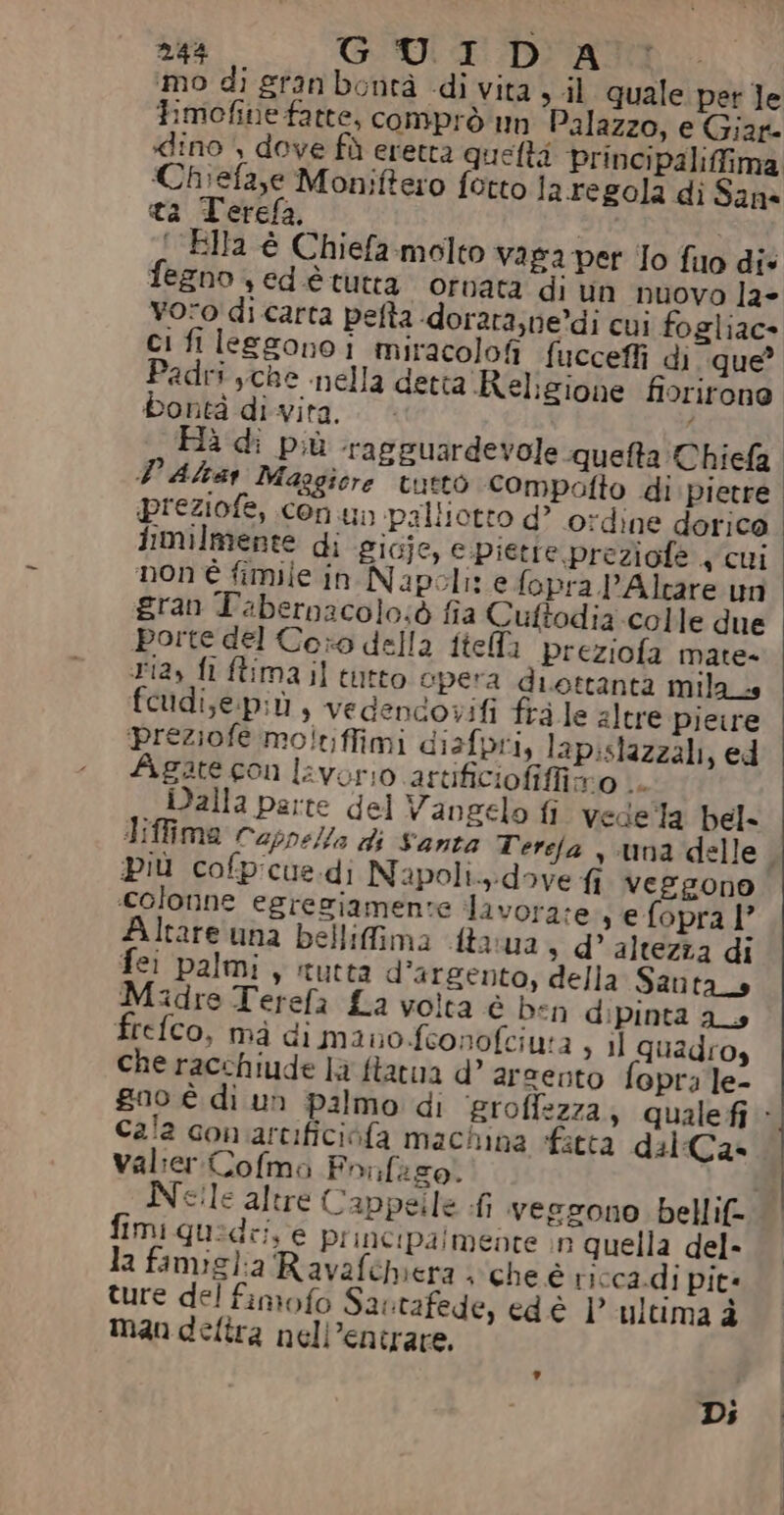 244 GUID ASPRI Si» ‘mo di gran bontà di vita sil quale per le Fimofine fatte, comprò un Palazzo, e Giar- Chiefazse Moniftero fotto la regola di Sane ta Terefa, — | IRE ‘Ella é Chiefa.molto vaga per Jo fio die fegno s ed è tutta ornata di un nuovo la» voro di carta pefta -dorata;ne’di cui fogliac- ci fi leggono i miracolofi fuccefli di que Padri sche nella detta Religione fiorirone bontà di vita. PD Altar Maggiore tutto compotto di pietre preziofe, con un palliotto d’ o:dine dorica iimilmente di g1Gje, e.piette preziofe + cui non è fimile in Napoli: e fopra 'Alcare un gran Tabernacolo:ò fia Cuftodia colle due porte del Coro della ftella preziofa mate- ria, fi ftima il tutto opera diettanta mila_s feudi,e.più, vedencovifi fra le altre pieire preziofe moltiffimi disfpri, lap:slazzali, ed Agate con lavorio artificiofiffiro .. Dalla parte del Vangelo fi vede la bel- Più cofpicus.di Napoli.:dove fi veggono colonne egreziamente davora:e s efopral’ Altare una bellifima fta:ua s d’ altezza di fei palmi, itutta d’argento, della Santa _s Midre Terefa La volta è ben dipinta as Helco, mà di mano.feonofciuta , il quadro, che racchiude la ftatua d’ arcento fopra le- Cala con artificiofa machina acta dal:Ca» valier Cofmo Fonfaso. fimi quidei e principalmente n quella del- la famiglia Ravafehbiera . che è ricca.di pità ture del fimofo Sartafede, ed è |° ultima è man delira nell’entrare, , Di