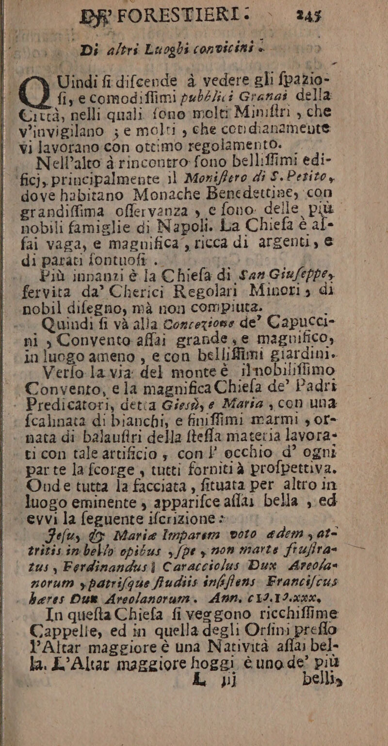 Di altri Luoghi convicini è | | Uindi fi difcende è vedere gli fpazio- ti fiyecomodiffimi pebbJici Granas della Città, nelli quali fono molti Miniftri , che v'invigilano ; e molti , che con dianamente vi lavorano con ottimo regolamento. NelPalto à rincontro-fono belliffimi edi- ‘ficj, principalmente il Moriffero di S. Petito, dove habitano Monache Benedettine, con erandiffima offervanza » e fono. delle più nobili famiglie di Napoli. La Chiefa è af» fai vaga, e magnifica”, ricca di argenti, € di parati fontuofi .. Più innanzi è la Chiefa di sas Giufeppe,y fervita da’ Cherici Regolari Minori 3 di nobil difegno, mà non compiuta. i °° Quindi fi và alla Concezione de” Capucci- | ni , Convento-affai grande, e magnifico, in luogo ameno , econ belliffimi giardini. Verfo la.via del monte è ilnobilifiimo ! Convento, ela magnifica Chiefa de’ Padri | | Predicatori, detia Giesd, e Maria , con una | &gt; fcalinata di bianchi, e finiffimi marmi , or- nata di balaufiri della ftefa materia lavora ticon tale artificio ; con occhio d° ogni ‘ parte la fcorge , tutti fornitià profpettiva. Onde tutta la facciata , fituata per altro in luogo eminente » apparifce aflu bella ,.ed «evvi la feguente ifcrizione + Feluy do Marie Imparem voto aedem at zritisimbello opibus y/pe yn0n marte fiufira= © zus , Ferdinandusi Caracciolus Dux Arcofa= zorum ypatrifQue fudiis infiffens Francifcus . hares Du Areolanoruni. Ann, CLITI XKX% In quefta Chiefa fi vergono ricchiffime Cappelie, ed in quella degli Orfini preflo l’Altar maggiore è una Natività affa bel- la. L’Altar maggiore hoggi è uno de’ più L L JI] bellia