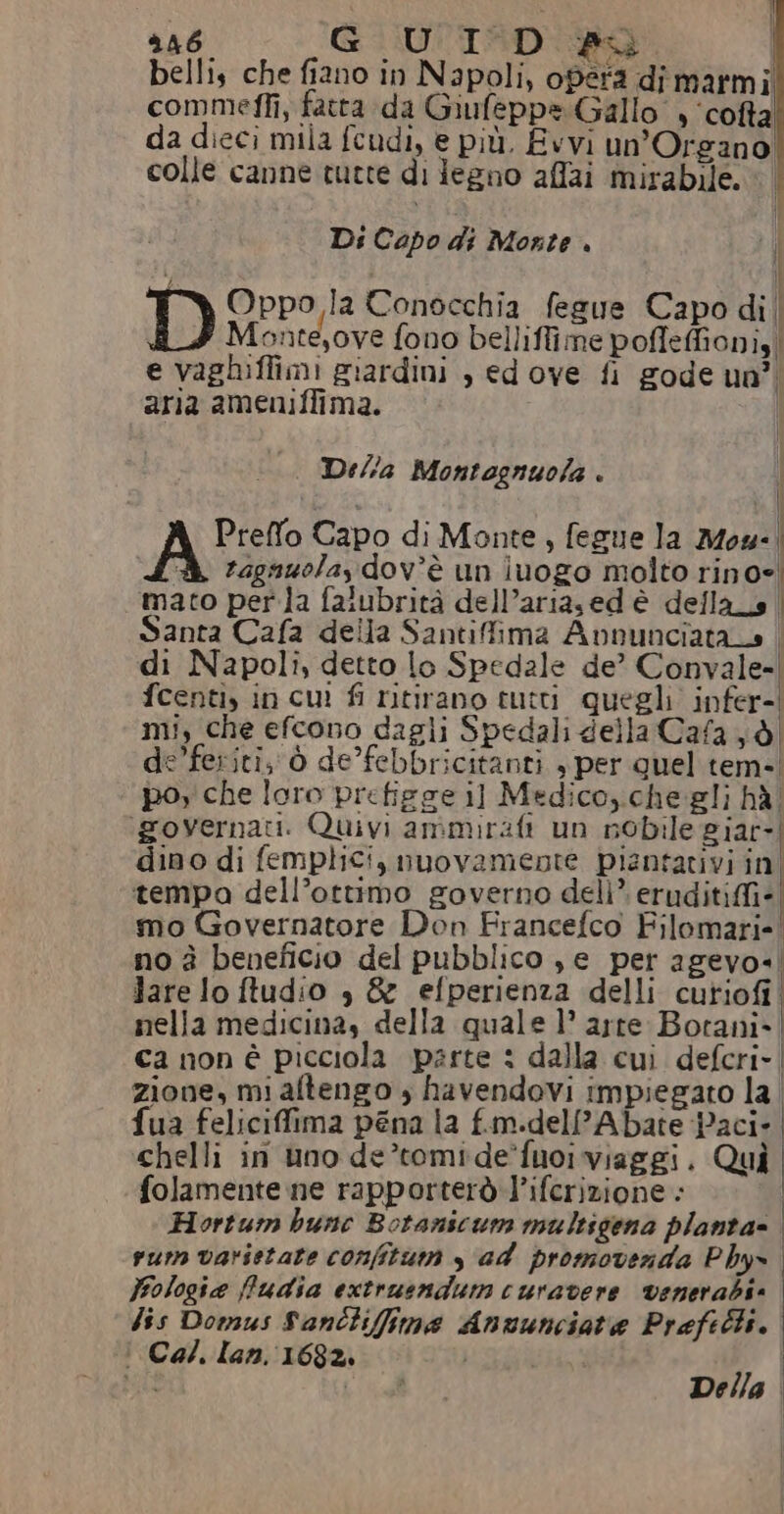d46, GUI D #: | bellis che fiano in Napoli, opera di marmi commeffi, fatta da Giufeppe Gallo , ‘cofta da dieci mila feudi, e più. Evvi un’Organo colle canne tutte di Jeeno affai mirabile. Di Capo di Morte . | | D Oppo la Conocchia fegue Capo di| Monte,ove fono belliffime poffeffioni, | e vaghiffimi giardini , ed ove fi gode uo”, aria ameniffima. | Della Montognuola . Preffo Capo di Monte , fegue la Mow-. ragauolay dov'è un luogo molto rino= mato perla falubrità dell’ariased è della_s | Santa Cafa della Santifima Avnunciata o | di Napoli, detto lo Spedale de’ Convale=| fcenti, in cu fi ritirano tutti quegli. infer-| mi, che efcono dagli Spedali della Cafa 6 de’feriti; ò de’febbricitanti , per quel tem-' poy che loro prefigge il Medico, che gli hà ‘governati. Quivi ammirafi un nobile giar-! dino di femplici, nuovamente piantativi in! tempa dell’ottimo governo deli”. eruditiffi- mo Governatore Don Francefco Filomari-! no è beneficio del pubblico je per agevo-, Jare lo ftudio è &amp; efperienza delli cutiofi nella medicina, della quale 1° arte Botani- | ca non è picciola parte : dalla cui defcri- zione, mi altengo , havendovi impiegato la | fua feliciffima pena la f.m.dell’Abate Paci- chelli in uno de’tomide’fuoi viaggi. Qui folamente ne rapporterò l’ifcrizione : Hortum bunc Botanscum multigena planta= | vum varistate confitum s ad promoverda Phy fologie ffudia extruendum curavere venerabi» dis Domus Sanctiffima Anuunciate Prefetti. | Cal. lan. 1682. } Della