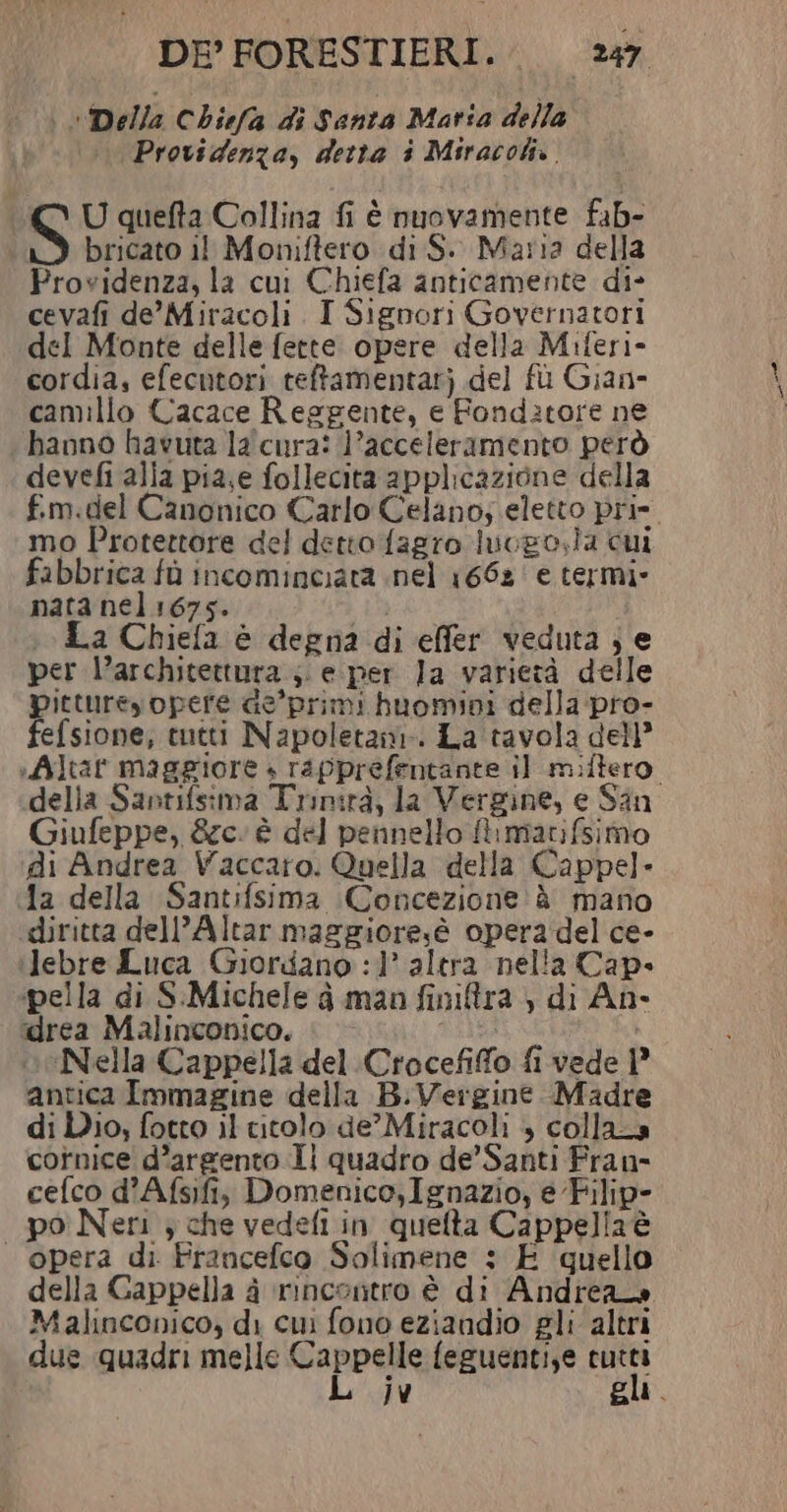 Della Chiefa di Santa Maria della \Providenza, detta i Miracoli. | S U quefta Collina fi è nuovamente fab- bricato il Moniftero di S.. Maria della Providenza, la cui Chiefa anticamente di- cevafi de'Miracoli I Signori Governatori del Monte delle fette opere della Miferi- cordia, efecutori teftamentarj del fù Gian- camillo Cacace Reggente, e Fonditore ne hanno havuta la'cura: l’acceleramento però devefi alla pia,e follecita applicazione della f.m.del Canonico Carlo Celano; eletto prie. mo Protettore del detto fagro lucgo,la cui fabbrica fù incominciata nel 1662 e termi- nata nel 1675. 4 La Chiefa è degna di effer veduta } e per l’architettura ;. e-per la varietà delle pittureyopere Ge’'primi huomini della pro- fefsione, tutti Napoletanr. La tavola dell” «Altat maggiore + rapprefentante il miftero della Santifsima Trinità, la Vergine, e San Giufeppe, &amp;c. è del pennello ftmatifsimo di Andrea Vaccaro. Quella della Cappel- 1a della Santifsima Concezione è mano diritta dell’Altar maggiore,è opera del ce- ‘Jebre Luca Giordano :1° altra nella Cap» ipella di S:Michele à man finira , di An- ‘drea Malinconico. oeNiella Cappella del Crocefifo fi vede | antica Immagine della B:Vergine Madre di Dio; fotto il citolo de’ Miracoli + collazs cornice d’argento Il quadro de’ Santi Fran- cefco d’Afsifi, Domenico,Ignazio, e Filip- po Neri } che vedefi in quelta Cappellaè opera di Francefco Solimene : E quello della Cappella à ‘rincontro è di Andrea» Malinconico, di cui fono eziandio gli altri due quadri melle Cappelle feguentize cutti L jv gli.