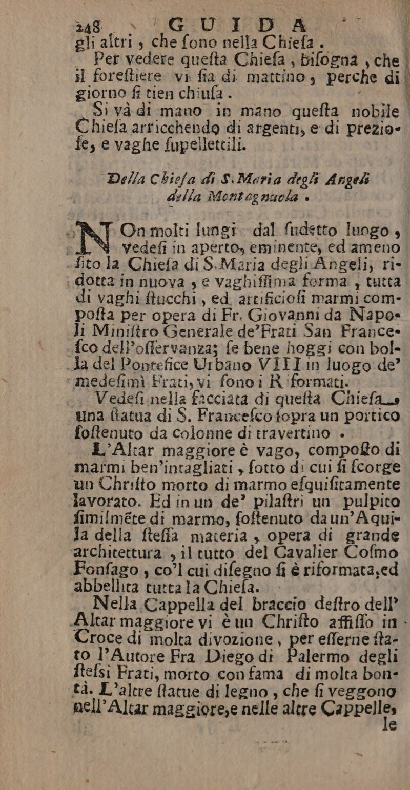 gli altri , che fono nella Chiefa .. ì Pet vedere quefta Chiefa , bifogna , che | il foreftiere vi fia di mattino, perche di giorno fi tien chiufa . i I Si và di mano in mano quefta nobile Chiefa arricchendo di argenti, e di prezio= fe, e vaghe fupellettili. Della Chiefa di S.Maria degl Angeh della Montegnuola è Ò Onmolti lungi. dal fudstto luogo , vedefi in aperto, eminente, ed ameno .fito la Chiefa di S.Maria degli Angeli; ri- dotta in nuova $ e vaghiffima forma , tutca di vaghi ftucchi, ed. artificiofi marmi com- pofta per opera di Fr. Giovanni da Napo» li Miniftro Generale de’Frati San France» fco del’offervanza; fe bene hoggi con bol- Aa del Poprefice Urbano VIII:n luogo de’ «medefimì Frati, vi fonoi Riformati. .. Vedefi.nella facciata di quefta Chiefaco una ftatua di S. Francefco fopra un portico foftenuto da colonne di travertino . . d’Altar maggiore è vago, compofto di marmi ben’intagliati , fotto d: cui fi fcorge un Chrilto morto di marmo efquifitamente lavorato. Ed inun de? pilaftri un pulpito fimi[méte di marmo, foftenuto da un’Aqui= Ja della fteffa materia , opera di grande ‘architettura , il tutto del Cavalier Cofmo Fonfago , co’l cui difegno fi è riformata;ed abbellita tutta la Chiefa. . Nella Cappella del braccio deftro dell” Altar maggiore vi è un Chrifto affiffo in. Croce di molta divozione, per efferne ffa-. to l’Autore Fra Diego di Palermo degli ftefsi Frati, morto con fama di molta bon- tà. L’altre fatue di legno , che fi veggzone pell’Altar maggiore,e nelle altre Cappelli» e
