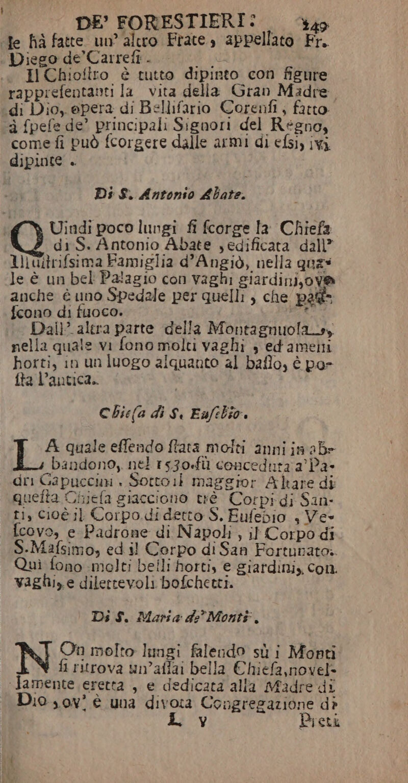 DE’ FORESTIERI: — ‘340 ‘Te ha fatte un’ altro Frate, appellato Fr. Diego de’ Carrefi . du «a I Chioftto è tutto dipinto con figure rapprefentanti la vita della Gran Madre. ‘di Dio, epera di Bellifario Corenfi , fatto. à fpefe de’ principali Signori del Regno, come fi può fcorgere dalle armi di efsiy ivi dipinte . Ds S. Antonio Abate. Uindi poco lungi fi fcorge la Chiefa di S. Antonio Abate , edificata dall” I uitrifsima Famiglia d'Angiò, nella quas le è un bel Palagio con vaghi giardinijova anche è uno Spedale per quelli , che pa fcono di fuoco. A. Dai alera parte della Montagnuola_s, nella quale vi fono molti vaghi 3 edamenti horti, in un luogo alquanto al baflo, è pa- fta l’antica.. Cbie(a di S. Eafebio. A quale effendo ftata molti anni ja ab» bandono, nel r530-fù concedura a’ Pa- dri Gapuccun | Sotto 1: maggior Altare di quefta Chiefa giacciono trè Corpi di San- ti, Cioè il Corpo. di detto S. Eufedio , Ve- f{covo, e Padrone di Napoli, il Corpo di S-Mafsimo, ed il Corpo di San Fortunato. Quì fono molti belli horti, e giardini, con. vaghi, e dilertevoli bofchetti. Di $. Maria de’ Monti L On molto lungi falendo sù i Mopti fi ritrova un’aflai bella Chiefa,novel= ‘Jamente eretta , e dedicata alla Madre di Dio sov' è una divora Congregazione dò