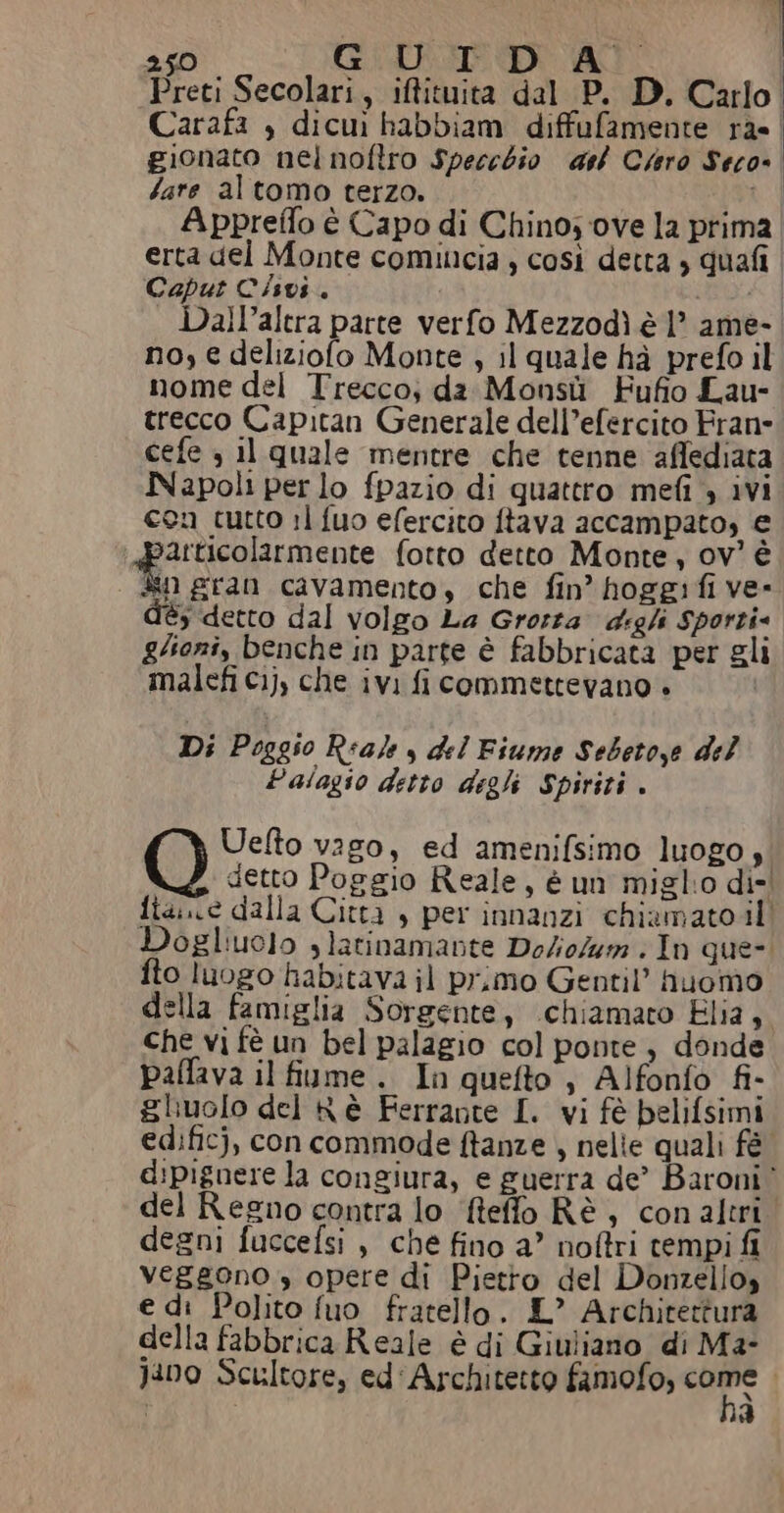 Carafa , dicuì habbiam diffufamente ras | gionato nel noftro Specchio darf Cero Seco- Iare altomo terzo. RI Appreflo è Capo di Chino; ove la prima erta del Monte comincia ; così detta ; quafi Caput Cisvi. Dall’altra parte verfo Mezzodì è 1” ame- no, e deliziolo Monte , il quale hà prefo il nome del Trecco; da Monsù Fufio Lau- trecco Capitan Generale dell’efercito Frane cefe , il quale mentre che tenne affediata Napoli per lo fpazio di quattro mefi 4 ivi con cutto 11 fuo efercito ftava accampato, € articolarmente fotto detto Monte, ov? è È gran cavamento, che fin’ hoggifi ve- dèés detto dal volgo La Grosra digli Sporti gioni, benche in parte è fabbricata per gli malefi cij, che ivi fi commettevano » Di Poggso Reale y del Fiume Sebetoye del Palagio detto degli Spiriti . Uelto vago, ed amenifsimo luogo, 7, detto Poggio Reale, è unì miglio dis! fia. ce dalla Città , per innanzi chiamatoil Dogliuolo slatinamante Do/io/um . In que-. fto luogo habitava il pr,mo Gentil’ huomo della famiglia Sorgente, chiamato Elia, che vi fè un bel palagio col ponte, donde paffava il fiume. In quefto , Alfonfo fi- gluolo del Kè Ferrante I. vi fè pelifsimi edificj, con commode ftanze , nelie quali fé d:pignere la congiura, e guerra de’ Baroni” del Regno contra lo ‘fteffo Rè, conaltri. degni fuccefsi , che fino a” noftri tempi fi veggono » opere di Pietto del Donzello» e di Polito fuo fratello. IL” Architettura della fabbrica Reale è di Giuliano di M2- Jano Scultore, ed Architetto fimofo, ca ad