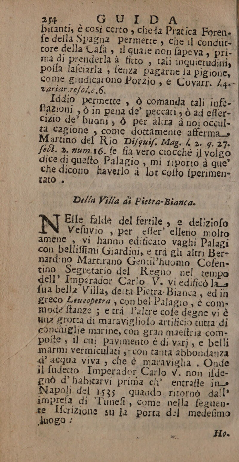 bitanti, è così certo , cheda Pratica Foren» fe della Spagna permette , che il condute tore della Cafa è il quale non fapeva , pri- | ma di prenderla è fitto , tali inquietudimiy pofla lafciarla 3 fenza pagarne ia Pigione, come giudicarono Porzio , € Covarr. h46- varsar.re/c/,c,6. Iddio permette , è comanda tali inft- fazioni , 6 in pena de’ peccati, è ad eMfer- cizIO de’ buani , ò per altra i noi occul- ta Cagione , come dottamente afferma» Martino del Rio Di/guif. Mag. h 2. 9. 27- Sell. 3. num.16. fe fia vero ciocché il volgo dice di quefto Palagio , mi riporto 2 que” che dicono haverlo è lor colto fperimen= tato... Della Villa di Pietra-Bianca. N Elle falde del fertile , e deliziofo Vefuvio , per efler’ elleno molto amene » vi hanno edificato vaghi Palagi con belliffimi Giardini, e trà gli altri Ber= nard:no Martirano Gencil’huomo Cofen- tino. Segretario del Regno nel tempo dell’ Imperador Carlo V. vi edificò las fua bella Villa, deita Pietra: Bianca s edin greco Leweopetra , conbel Palagio , è com- mode ftanze ; etrà l'altre cofe degne vi è unz grotta di maravigliofo artificio tutta di conchiglie marine, con gran maeftria com- poîte ; il cui pavimento é di varj, e belli marmi vermiculati ,&gt;con tanta abbondanza d’ acqua viva , che è maraviglia . Oude il fudecto Imperador Carlo V. non ifde- gnò d° habitarvi prima ch’ entrafle in» Napoli del 153; quando. ritornò dall? amprela di ‘lune, come nella feguen- ae Ifcrizione su Ja porta d:l medefimo duogo : i % Ho