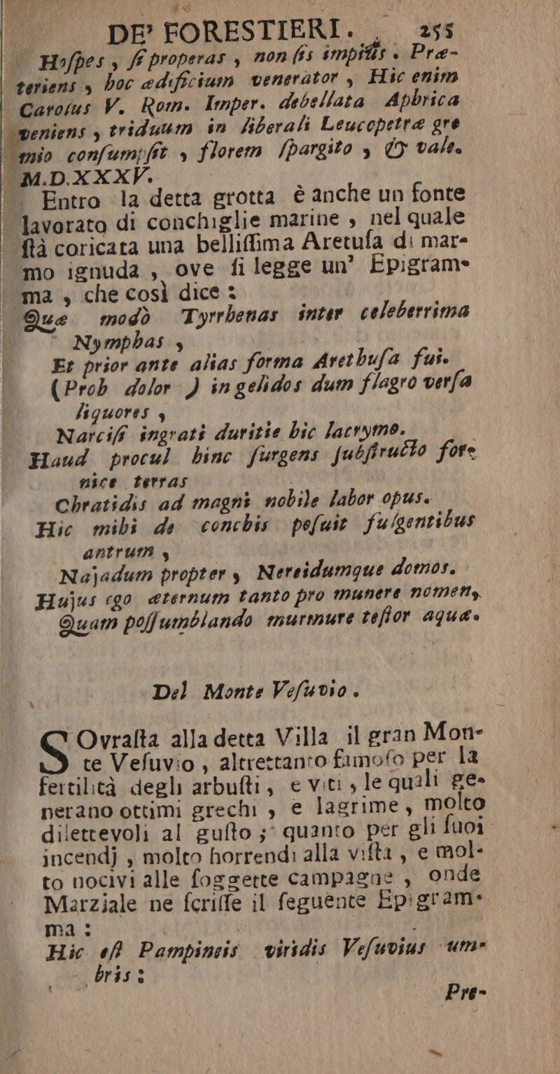 ti) DE’ FORESTIERI. . 255 | Hofpes s ff properas , non (55 impitis » Pra- teriens , hoc adificium venerator , Hic enim Carotus V. Rom. Imper. debellata Apbrica veniens y triduum in liberali Leucopetra gre fio confumpfit s florem /pargito è © vale. MD.XXXW. © Entro la detta grotta è anche un fonte | lavorato di conchiglie marine , nel quale ‘ftà coricara una bellifima Aretufa di mare | mo ignuda , ove fi legge un? Epigrame | ma, che così dice: | Que modò Tyrrbenas inter celeberrima Nymphas 4 | Er prior ante alias forma Arethufa fui. | (Prob dolor ) ingelidos dum flagro verfa | lquores 4 Narcifî ingrati duritie bic lacrymo. Houd procul hinc furgens Jubfirutto fore mice tetras Chratidis ad magni nobile labor opus. Hic mibi de conchis. pofuit fulgentibus antrurt 4 Najadum propter y Nereidumque domos. Hujus ‘go. eternum tanto pro munere nomen, Quam polfumblando murmure reffor aqua. ì Del Monte Vefuvio . Ovralta alla detta Villa il gran Mon- te Vefuvio , altrettanto fimofo per la fertilità degli arbufti, e viti, le quali ge- nerano ottimi grechi è e lagrime , molto dilettevoli al gufto ;° quanto per gli fuoi incendj , molto horrendi alla vifta, e mol- to nocivi alle foggette campagne , onde Marziale ne fcriffe il feguente Epigrame ma: | Hic ef Pampineis viridis Vefuvius um» bris: ; Pre-