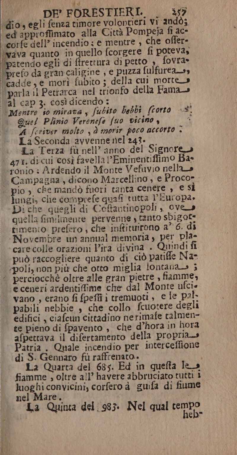 DEF’ FORESTIFRI. . ì57 ‘dio, egli fenza timore volontieri vi andò; ed'approffimato alla Città Pompeja fi ace corfe dell’ incendio : e mentre , che offer- \vava quanto in quello fcorgere fi potevas Bitenio et di ftrettura di petto » fovra» (prefo da gran caligine , e puzza fulfurea_ss ‘cadde, e morì fubito ; della cui morte» ‘parla il Petrarca nel trionfo della Fama l al cap 3. così dicendo : ‘\\Mentre io mirata y fubito bebbi (corto +® Quel Plinio Verenefe fuo vicino , ; A feriver molto sà morir poco accorto . | EaSeconda avvenne nel 243» | 4a Terza fu nell’ anno del Signore» È 471. dicui così favella ’Eminentiffimo Ba ‘ronio : Ardendo il Monte Vefuvio nella | Campagna, dicono Mareellino , e Proco» | pio, che mandò fuori tanta cenere , € sì lungi, che comprefe quali tutta Europa, Di che quegli di Cefavtinopoli ,, ove quella fimilimente pervenne ) ranto sbigot timento: prefero , che inftitmirono a° 6. di Novembre un annual memoria s per pla- ‘carecolle orazioni Vira divina . Quindi fi può raccogliere quanto di ciò patifle Na | «poli, non più che otto miglia lontana ; ‘ perciocchè oltre alle gran pietre , fiamme, e ceneri ardentiffime che dal Monte ufci vano , erano fi fpeffi i tremuoti , e le pal pabili nebbie $ che collo fcuotere degli edifici , ciafcun cittadino nerimafe talmen- te pieno di fpavento , che d’hora in hora afpettava il difertamento della propria.» Patria . Quale incendio per interceflione di S. Gennaro fù raffrenato.. i 12 Quarta del 685. Ed in quefta les fiamme ; oltre all’ havere abbruciato tutti 3 luoghi convicini, corferoà guifa di fiume nel Mare. La Quinta del. 983. Nel qual lembo neh” : i