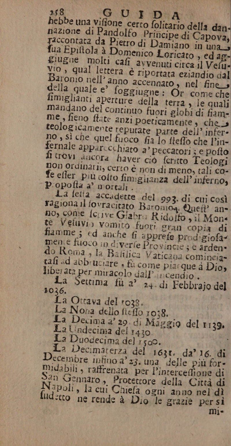 »58 GCDUI DIA Ì hebbe una vifione certo folitatio della dan- nazione di Pandolfo Principe di Capova, Taccontata da Pietro di Damiano in una fua Epittola è Domenico Loricato , ed ag- siugue molti cafi avvenuti citca.il Vela: vio , qual lettera è riportata eziandio dal 2rom0 nell’ anno accennato » nel fines ella quale e? foggiugne: Or come che fimiglianti aperture della terra, Ie quali mandano del continuo fuori globi di fiam- me, fieno ftate anzi poeticamente s che teologicamente reputate parte dell’ infer- no , sì che quel fuoco fia lo fteffo che l’in- fernale apparccchiato 3° peccatori ; e pofto evi ancora haver ciò feritto Teologi non Ordinari, certo è non di meno, tali co- € efler più colto fimiglianza dell’ infernos - P.opofla è mortali $ La fetta accaderte del 993. di cui così ragiona il fovracitato Baroniog. Quei? an- no, come fcrive Giabre Rido! sil Mon« te Veluvi) vomitò fuori gran copia di fiamme ; ed anche fi aPpprefe preod'ziofa&lt; mene fuoco in diverfe Pro vincie 3 € arden* o.Roma , la Bafilica Vaticaua comincia» tali ad abbruciare + fù come pia:que d Dio» liber ata per miracolo dall; ;cendio , La Settima fil 2° 24.dì Febbrajo del 1036. La Ottava del 1038. La Nora dello fteffo 1038. La Decima 2° 29. di Mizggio del 1139, La Undecima del 1430. a Duogecima del #50. Ì La iDecimaterza del 1631. da’ 16. di ccembre infino a’ 23. una delle più for- midabili, raffrenata per l’interceffione di an Gennaro , Protettore della Città di Napoli, la cui Chiefa ogni anno nel dì fud:tto ne rende è Dio le grazie par s1 1°