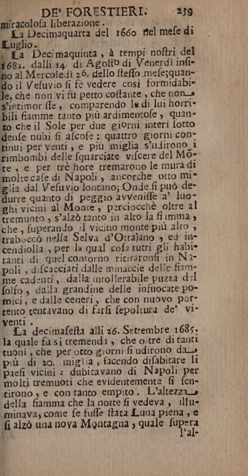 dd DE° FORESTIERI: 259 miracolofa liberazione. | é E La Decimaquarta del 1660 rel mefe di Luglio. | i ta Decimaquinta , è tempi noftri del ‘682. dalli 14. di Agolto di Venerdì infi- no al Mercoledì 26. dello fteffo mefe;quan= o il Vefuvio fi fè vedere così formidabi- le, che non vi fù petto coftante , che non_s S'intimoriffe è comparendo le di lui horri» bili famme tanto più ardimentofe è quan to che il Sole per due giorni teri fotto denfe nubi fi afcofe : quattro giorni con tinui per venti , e più ‘miglia S'udirono_i rimbombi delle fquarciate vifcere del M0- te, e per trè hore tremarono le mura di molte cafe di Napoli, ancorche otto mie glia dal Vefuvio lontano; Onde fi può de- durre quanto di peggio avveniffe 2° luo- ghi vicini al'Moate , perciocchè oltre al tremuoto , s'alzò tanto in alto la fiamma.» che, fuperando il vicino monte più alto , traboaccò nella Selva d’Ottajano 4 ed' in- cendiolla., per la qual cofa tutti gli habi* tanti di quel contorno rititarenfi in Ni poli , difcacciati dalle minaccie delle fiani- me cadenti, dalla intollerabile puzza del folfo., dalla grandine delle infuocate po- mici, e dalle ceneri, che con nuovo per- tento tentavano di furfi fepoltura de’ vi- venti . L.a decimafefta alli 26. Settembre 1685+ la quale fà sì tremenda , che oltre di tanti tuoni, che per otto giorni fi udirono da» più di 20. miglia , facendo difabitare li pacfi vicini = dubicavano di Napoli per molti tremuoti che evidentemente fi fen- tirono , e contanto empito. L'altezza» della fiamma che la notte fi vedeva , illu- minava, come fe fuffe ftata Luna piena , e fi alzò una nova Montagna , quale PAT % a ®