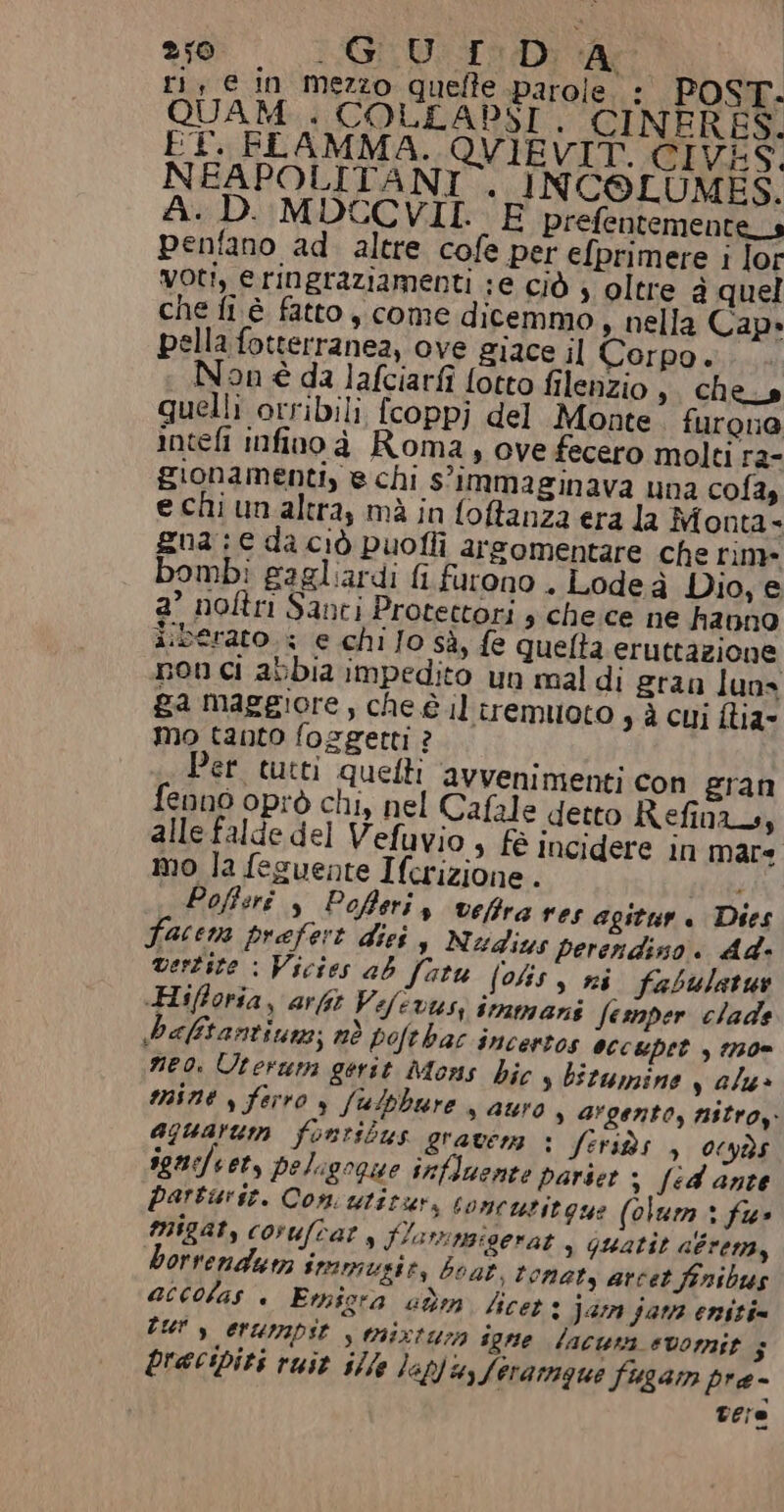 ri, e in mezzo quelle parole, - POST. QUAM... COLLADST, CINERES. FT. FLAMMA. QVIEVIT. CIVES, NEAPOLITANI . INCOLUMES. A.D.:MDCCVII.. E prefentemente_s penfano ad. altre cofe per efprimere i lor voti, e ringraziamenti ;e ciò s oltre à quel che fi è fatto , come dicemmo, nella Cap» pella fotterranea, ove giace il Corpo. Non è da lafciarfi lotto filenzio ,. che_s quelli orribili {coppj del Monte furoua intefi infino à Roma, ove fecero molti ra- gionamenti, e chi s'immaginava una cola, e chi un altra, mà in foftanza era la Monta- gua: € da ciò puofli arsomentare che rime bomb: gagliardi fi furono . Lodeà Dio, e a° noftri Santi Protectori s che.ce ne hanno iiberato. + e chi Jo sà, fe quelta eruttazione non ci abbia impedito un mal di gran luns ga maggiore, che è il trremuoto sà cui flia- mo tanto fosgetti ? Per tutti quetti avvenimenti con gran fenno oprò chi, nel Cafale detto Refinzs, alle falde del Vefuvio, fè incidere in mare mo la feguente Ifcrizione . ; Pofisrî , Pofteris vefira ves agitur. Dies Facem prefert dieis Nudius perendiso. Ad. vertite : Vicies ab fatu (olis s ni fabulatus -Hifforia, arft Vefivusi immani Semper clade baftantiuns; nò pofthac incertos OccUpet , 1730 neo. Uterum gerst Mons bic s bitumine valu» mine s ferro s fulphure s Auro , argento, nitroy. aguarum fontitbus gravera : fetids , 0‘yà:s ignefeet, peligogue influente parset 3 fed ante parturse. Con utitur, toncutitgue (olum» fu» migats coruftat, Slarngigerat , quatit aéren,y borrendum immusie, boat. tonaty arcet finibus accolas + Emigra am licet + Jar jara eniti= Tur s erurapit | tixtuza sgne lacuna «vomit $ precipiti ruit ille laptu, Seramque fisgam pre- vere