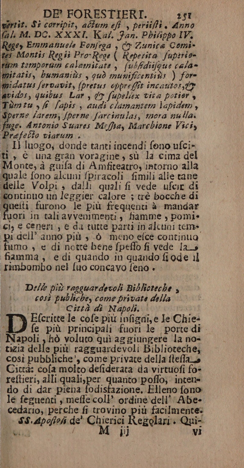 martit. Si corripit, alfum eff , persifft Anno (ali M: DCO, XXXI. Kal. Fan. Phitippo IV. Regey Emmanuele Fonfega , (® Zunica Comi- tes Montis Regii Pro-Rege ( Reperita fuptrio= nora tempora calamitate , (ubfdiifoue cala» mitatis, bumanits , qud munificentiùs ) fore Mmidarus fervavit, (pretus opprefft incantosstr @vidos, quibus Lar , dy fupeliex visa potior, Tomiu sf fapis y audi clamantera Vapidem 3 Sperze Jarem, fperne farcinulas, mora nulla. fsge. Antonio Suares Meffhay Marcbione Viciy Prefetto viarum + \{ I} luogo; donde tanti incendi fono ufci» ti, è unagran voragine, sù la cima del Monte, à guifa di Amfiteatroy intorno aila quale fono alcuni fpiracoli fimili alle tane idelle Volpi. dalli quali fi vede ufeir di (continuo un leggier calore ; trè bocche di pi furono le più frequenti è mandar uori in taliavvenimenti, fiamme , pomie (ci e ceneri, e da tutte parti in alcuni teme (pi dell’ anno più , .d meno efce continua fumo 4 « di notte bene fpeffo fi vede las fiamma, edi quando iu quando fiode il ‘(rnnbombo nel fio concavo feno è Delle più rasguardevol Biblicteche così publsche, come prsvate della Mal Città di Napoli. ‘ Efcritte le cofe più infigni, e le Chie- fe più principali fuori le porte di | Napoli s hò voluto quì aggiungere ‘la nos ‘tizia delle più ragguardevoli Biblioteche, così pubbliche', come private della fleffao Cicrà: cofa molto defiderata da virtuofi fo- reftieri, alli quali,per quanto:poffo; intene do di dar piena fodisfazione, Elleno{fono le feenenti i meffe coll’ ordine'dell’Abe- cedario, perche fi trovino più facilmente: S$.Apofoh de' Chierici Regolari» Qui= ba M ijij VI A /