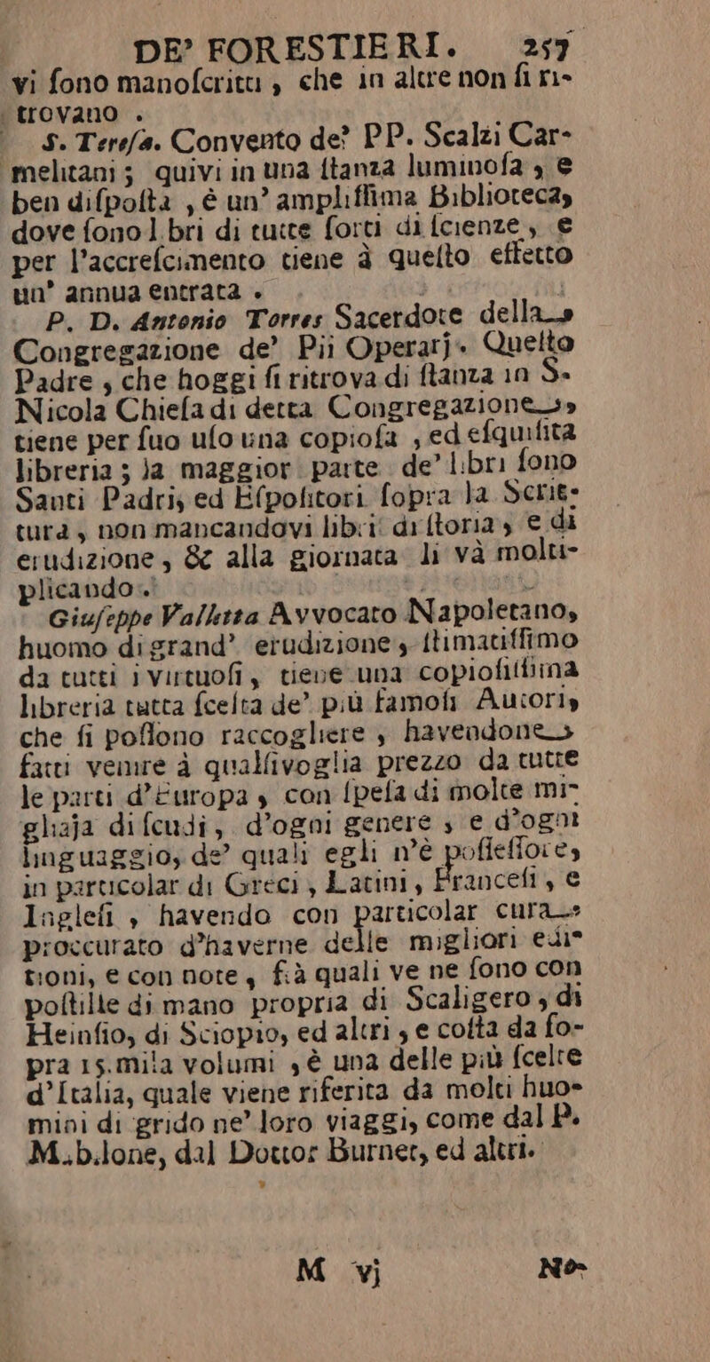 vi fono manoferitu , che in altre non fi ri- trovano è» È S. Terefa. Convento de? PP. Scalzi Car- ‘melitani; quivi in una {tanza luminofa , ® ben difpolta , è un’ ampliffima Bibliotecay dove fono bri di tutte forti di fcienze, € per l’accrefcimento tiene è quetto effetto uo’ annua entrata + i P. D. Antonio Torres Sacerdote dellao Congregazione de’ Pii Operarj- Quelto Padre , che hoggi fi ritrova di ftanza 10 5» Nicola Chiefa di detta Congregazione» tiene per fuo ufo na copiofa , ed efqmifità libreria 5 Ja maggior. parte. de’ libri fono Santi Padri; ed Efpolitori fopra }a Serig: tura, non mancandovi libri dr (toria, € di erudizione, &amp; alla giornata. li và molu- plicando. ts puellagt Giufeppe Vallktta Avvocato Napoletano, huomo di grand’ erudizione ftimatiffimo da tutti ivirtuofi, tieve una copiofitiina libreria tutta fcelta de’ più famo Autoriy che fi poflono raccogliere è havendones fatti vemre è quallivoglia prezzo da tutte le parti d'Europa s con {pela di molte mi- gliaja difcudi, d’ogni genere s e d'ogni linguaggio; de’ quali egli n'è pofieffore, in parucolar di Greci , Latini, E rancefi, € Ingelefi , havendo con particolar cura_» proccurato d’haverne delle migliori edi” troni, € con note, fià quali ve ne fono con poftille di mano propria di Scaligero 4 di Heinfio, di Sciopio, ed altri ; e colta da fo- pra 15.mila volumi , è una delle più fcelre d’Italia, quale viene riferita da molti huo- mini di grido ne’ loro viaggi, come dal P. M.b.lone, dal Dottor Burner, ed altri. M vj Né