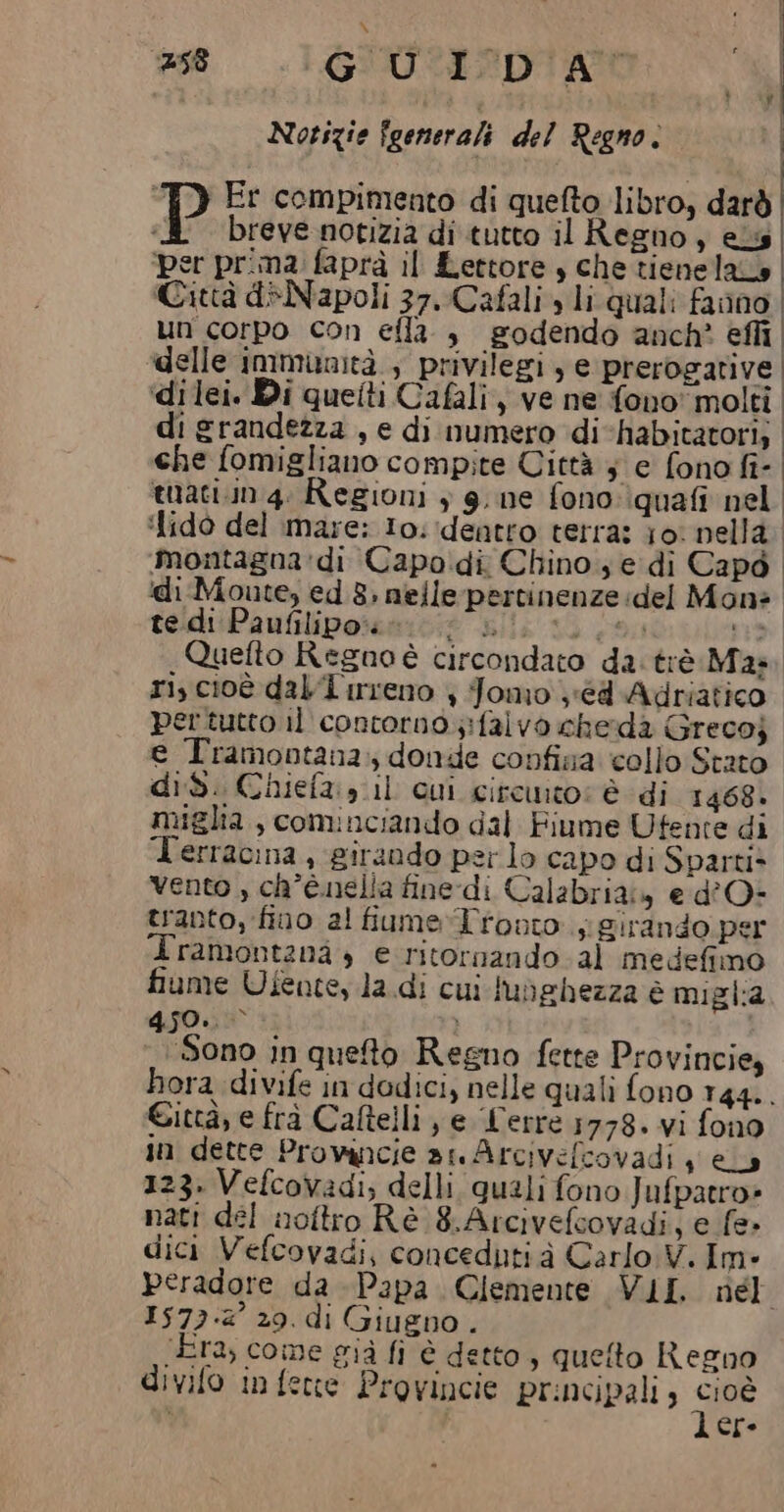 #58 GUI DA Notizie {generali del Regno. ! ‘TD Er compimento di quefto libro, darò | P breve notizia di tutto il Regno, ess ‘per prima faprà il Lettore , che tienelaLo | Città d+Napoli 37. Cafali» li quali fanno un corpo con ella , godendo anch? effi delle immunità , privilegi, e prerogative ‘dilei. Di quetti Cafali, ve ne fono' molti di grandezza , e di numero di-habitatori; che fomigliano compite Città } e fono fi- tuati.in 4. Regioni + 9. ne fono: quafi nel ‘{ido del mare: Io. ‘dentro terra: jo: nella. montagna :di Capodi Chino se di Capo ‘di Monte, ed 8, nelle-pertinenze del Mona te di Paufilipo:. dalia to 09% nm» Quefto Regno è circondato da: trè Ma. ri, cioè dal 1'irreno | Jomo 'éd Adriatico pertutto il contorno ;:falvo cherda Grecoj e Tramontana: donde confina collo Stato did. Chiefa:» il cui ciremto: è di 1468. miglia, cominciando dal Fiume Ufente di Terracina, girando per lo capo di Sparti» Vento , ch’é.nella fine-di Calabria» e d'O- tranto, fino al fiume Tronto. girando per Iramontanà , e ritornando al medefimo fiume Ufente, la.di cui lubehezza è miglia 450. | Sono in queto Regno fette Provincie, hora divife in dodici, nelle quali fono 144. Città, e frà Caftelli , e Lerre 1778. vi fono in dette Provancie ar Arcivelcovadi se 123. Vefcovadi; delli quali fono Jufpatro» nati del noftro Rè 8.Arcivefcovadi, e fe» dici Vefcovadi, conceduti à Carlo V. Im» Peradore da Papa Clemente VII né 15734 29. di Giugno . (Era, come già fi è detto, queto Regno divifo in fene Provincie principali, Se | ere
