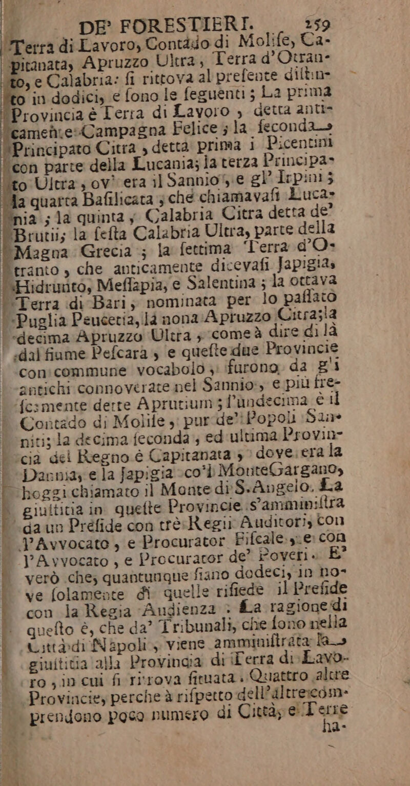 ia ;la quinta y Calabria Citra detta de’ Brutii; la feta Calabria Ultra, parte della ‘Magna Grecia ; la fettima ‘Terra d’O- tranto , che anticamente dicevafi Japigia» “Hidrunto, Meflapia, e Salentina ; la ottava 'Terra di Bari; nominata per lo paflato «Puglia Peucetia, là nona Apruzzo Citrasla | «decima Apruzzo Ultra ; come à dire di la | .dal fiume Pefcara 4 ‘e quefie due Provincie conicommune vocabolo 3: furono da pi antichi connovérate nel Sannio:y e più tre&gt; fesmente derre Aprutium5 l'ùndecima è ii Contado di Molife ,: pur de: Popoli Sine nitiz la decima feconda ; ed ultima Provine | ‘cià dei Regno è Capitanata 3 » dove. era la È Darnay e la fapigia -co*» MonteGargano, hoggi chiamato il Monte di S.Angelo, La | giultitia in quette Provincie Sammin:ltra ‘(da un Préfide con trèRegii Auditori, Con — PAvvocato , e Procurator Fifcale.ye: con J’Avvocato , e Procurator de’ Poveri. È | verò che; quantunque fiano dedeciy in no» ve folamente di quelle rifiede il Prefide con la Regia “Audienza &gt; fLa ragionedi quefto è, che da° Tribunali, che fono nella Ustt®àdi Napoli, viene amminifirata las giuititia alla Provinaia di iFerra de Lavo- ro ; in cui fi ritrova fituata è Quattro valore Provinciey perche è rifpetto dell’altrescdm- prendono poco numero di Città; mi i ma- = ave