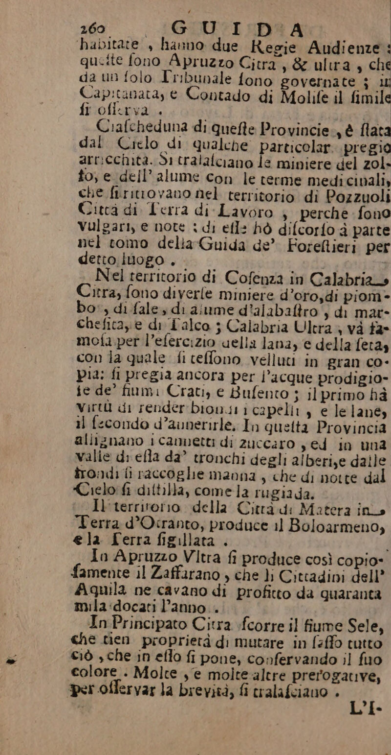‘habitate , hanno due Regie Audienze : qucite fono Apruzzo Gitra s&amp; ultra, che da un folo Tribunale fono governate $ it Cap:tanata, e Contado di Molife il fimile fi ofi:rva . Ì : Ciafeheduna di quefte Provincie, è fata dal Crelo di qualche particolar pregio arricchita. di tralalciano le miniere del zol- to, e dell’ alume con le rerme medicinali, che firitrovano nel territorio di Pozzuoli Citcà di Lerra di-Lavoro ; perche fono Vulgari, e note : di efl: hò difcorfo d parte nel tomo della Guida de’ Foreflieri per detto lUogo . | Nel territorio di Cofenza in Calabria Citra; fono diverle miniere d’oro,di piom» bo, di fale di aiume d?alabaltro s di mar- Chefitaze di Falco ; Calabria Ultra è và fa° moia per l’efercizio uella lana, e della feta» con la quale fi ceffono velluti in gran co- Pia: fi pregia ancora per l’acque prodigio fe de’ fiumi Crati, e Bufento ; il primo hà virtù di renderbion.s i capelli, e lelanés i) fecondo d’aunerirle, In quetta Provincia alliznano 1 cannetti di zuccaro yed in una valie di efla da’ tronchi degli alberize dalle trondi fi raccoglie manna, che di notte dal Cielo fi diftilla, comela rugiada. Il'territorro della Città di Matera ins Terra d’Otranto, produce 11 Boloarmeno, ela Serra figillata . | Io Apruzzo Vltra fi produce così copio- famente il Zaffarano , che }j Cittadini dell Aquila ne cavano di profitto da quaranta mila:docati l’anno. In Principato Citra sfcorre il fiume Sele, che tien proprietà di mutare in faffo tutto Ciò , che in eflo fi pone, confervando il fuo colore . Molte s'e molte-altre prerogative, per offervar la brevità, fi cralafciano . Pi