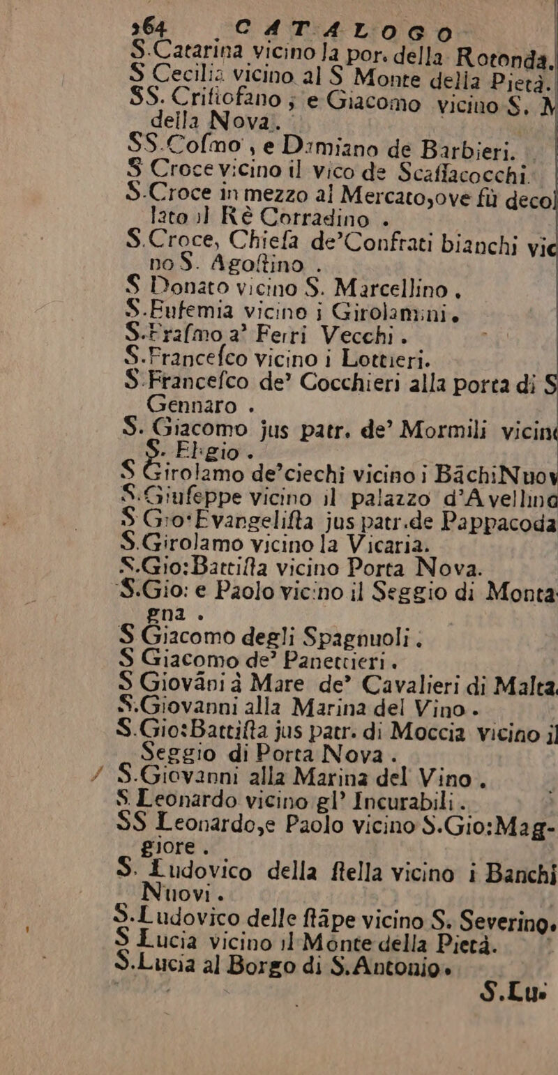 È | 364 CATALOGO: | S.Catarina vicino Ja por. della Rotonda. S Cecilia vicino al S Monte delia Pietà. SS. Crifiofano je Giacomo vicino S. M deila Nova. i SS.Cofmo', e Dimiano de Barbieri. © S Croce vicino il vico de Scaflacocchi. S.Croce in mezzo al Mercatosove fi deco lato ;] Ré Corradino . S.Croce, Chiefa de’Confrati bianchi vi noS. Agofino . S Donato vicino S. Marcellino , S.Fufemia vicino i Girolamini. S.Frafmo a Ferri Vecchi. S.Francefco vicino i Lottieri. S.Francefco de’ Cocchieri alla porta di Gennaro . 1 pila Si ii jus patr. de’ Mormili vicin . El gio. S niuno de’ciechi vicinoi BachiNuoy S:Giufeppe vicino il palazzo d’A vellna S Gro‘Evangelifta jus patr.de Pappacoda «Girolamo vicino la Vicaria. S.Gio:Battilta vicino Porta Nova. 8.Gio: e Paolo vicino il Seggio di Monta gna . S Giacomo degli Spagnuoli . S Giacomo de’ Panettieri . S Giovani à Mare de’ Cavalieri di Malta. S.Giovanni alla Marina del Vino. S.Gio:Battifta jus patr. di Moccia vicino il Seggio di Porta Nova . S.Giovanni alla Marina del Vino. S Leonardo vicino gl’ Incurabili . S$ Leonardo,e Paolo vicino S.Gio:Mag- giore . S. Ludovico della ftella vicino i Banchi Nuovi. S.Ludovico delle fa pe vicino S; Severino. ucia vicino 1lMontedella Pietà. «Lucia al Borgo di S.Antonio» S.Lu: