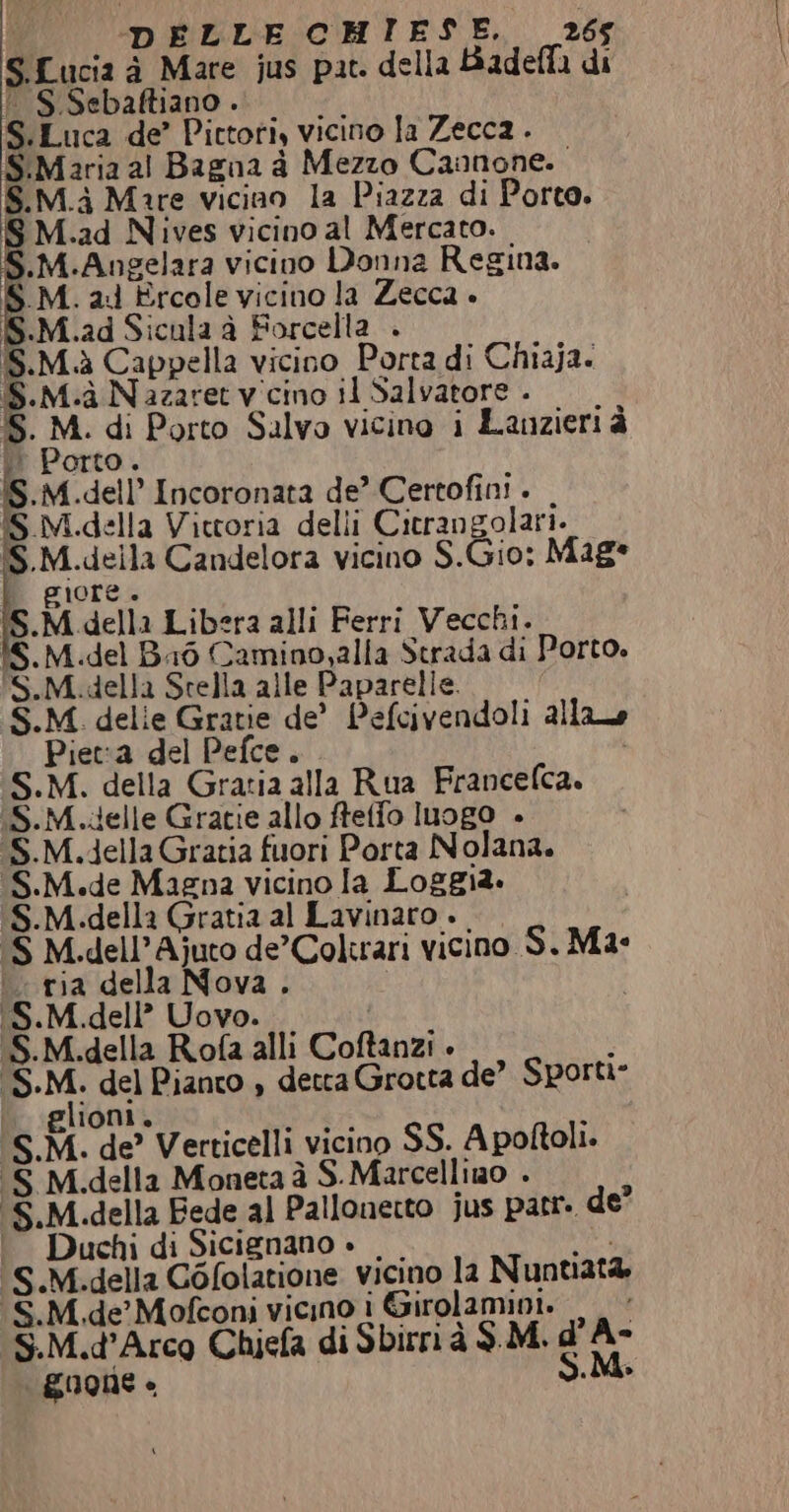 s Lucia d Mare jus pat. della Badella di S Sebaftiano . Ss. Luca de’ Pittori, vicino la Zecca . S.Maria al Bagna a Mezzo Cannone. S.M.à Mare vicino la Piazza di Porto. Fi .ad Nives vicino al Mercato. | M.Angelara vicino Donna Regina. SM. al ‘Ercole vicino la Zecca » S.M.ad Sicula à Forcella . IS.M.à Cappella vicino Porta di Chiaja. È Mia Nazaret vicino il Salvatore . db. Ea di Porto Salvo vicino i Lanzieri è Porto IS.M. dell Incoronata de’ Certofini . . M.della Vittoria delli Citrangolari.. S.M. ved Candelora vicino S.Gio: Mag gior sui M. della Libera alli Ferri Vecchi. Baò Camino,alla Strada di Porto. PS. M. STA Stella alle Paparelle. S.M delie Gratie de’ Pefcivendoli ailao Piet:a del Pefce. S.M. della Grazia alla Rua Francelca. (S.M..delle Gratie allo fteffo Inogo . (S.M.della Gratia fuori Porta Nolana. (S.M.de Magna vicino la Loggia. M.della Gratia al Lavinaro + .dell’Ajuto de’Coltrari vicino S. Mae ria della DI QUA; dell’ della Roo alli Coftanzi È tu Pianto , detta Grotta de’ Sporti- M. M. Mi A e ‘Verticelli. vicino SS. A poftoli. M. M. D s della Moneta à S.Marcellino . della Fede al Pallonerto jus patr. de” uchi di Sicienano » .Mi..della Gofolatione vicino la N untiata, S.M.de Mofconi vicino i Girolamini. S.M.d’Arco Chiefa di Sbirrià SM. d'A- g0one - S.M. S.M SM 5. Ss. DI Ss S SY S