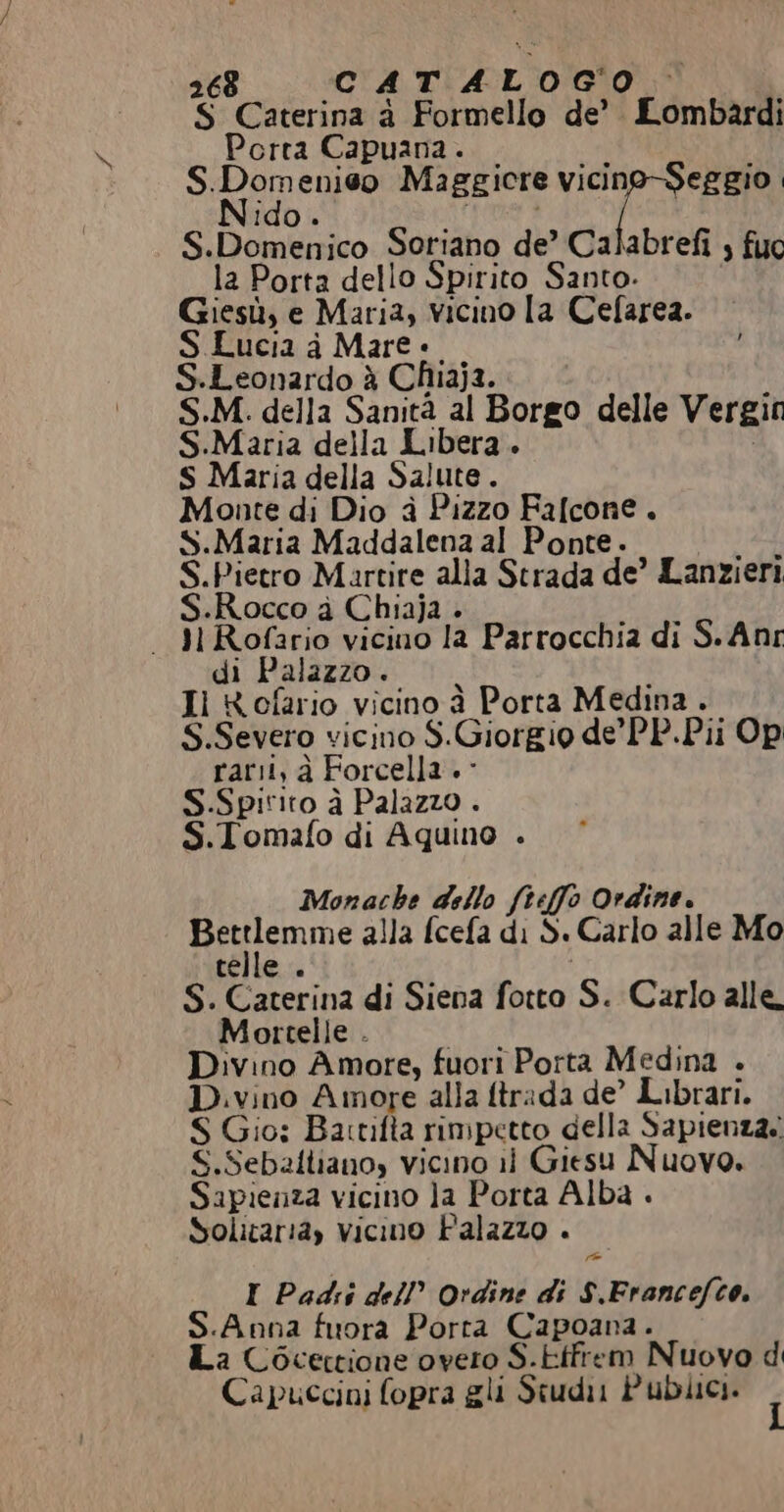 5 Caterina à Formello. de’ Lombardi Porta Capuana. S.Dom pre Maggiore VR | i S. DBonkadco Soriano de’ Calabrefi ; fuo la Porta dello Spirito Santo. Giesù, e Mari3, vicino [a Cefarea. S Lucia a Mare è S.Leonardo è Chiaja. S.M. della Sanità al Borgo delle Vergit S.Maria della Libera. S Maria della Salute. Monte di Dio è Pizzo Falcone. S.Maria Maddalena al Ponte. S.Pietro Martire alla Strada de’ Lanzieri S.Rocco a Chiaja — M Rofario vicino 1a Parrocchia di S.Anr di Palazzo. Il KRofario vicino à Porta Medina. S.Severo vicino S. Giorgio de’ PP.Pii Op rari; à For cella. S.Spitito è Palazzo . S.Tomafo di Aquino . Monache dello fteffo Ordine. RIEN alla fcefa di S S. Carlo alle Mo Si a di Siena l'cto; S. Carlo alle. Mortelle . Divino Amore, fuori Porta Medina . Divino Amore alla ftrada de’ Librari. S Gio: Bartifta rimpetto della Sapienza. S.Seballiano, vicino il Giesu Nuovo. Sapienza vicino Ja Porta Alba . Solicaria, vicino Palazzo . I Padri dell’ Ordine di s. Francefco. S.Anna fuora Porta Capoana. La Cocectione overo S.ttfrem Nuovo d Capuccini fopra gli Studi Pubiici.