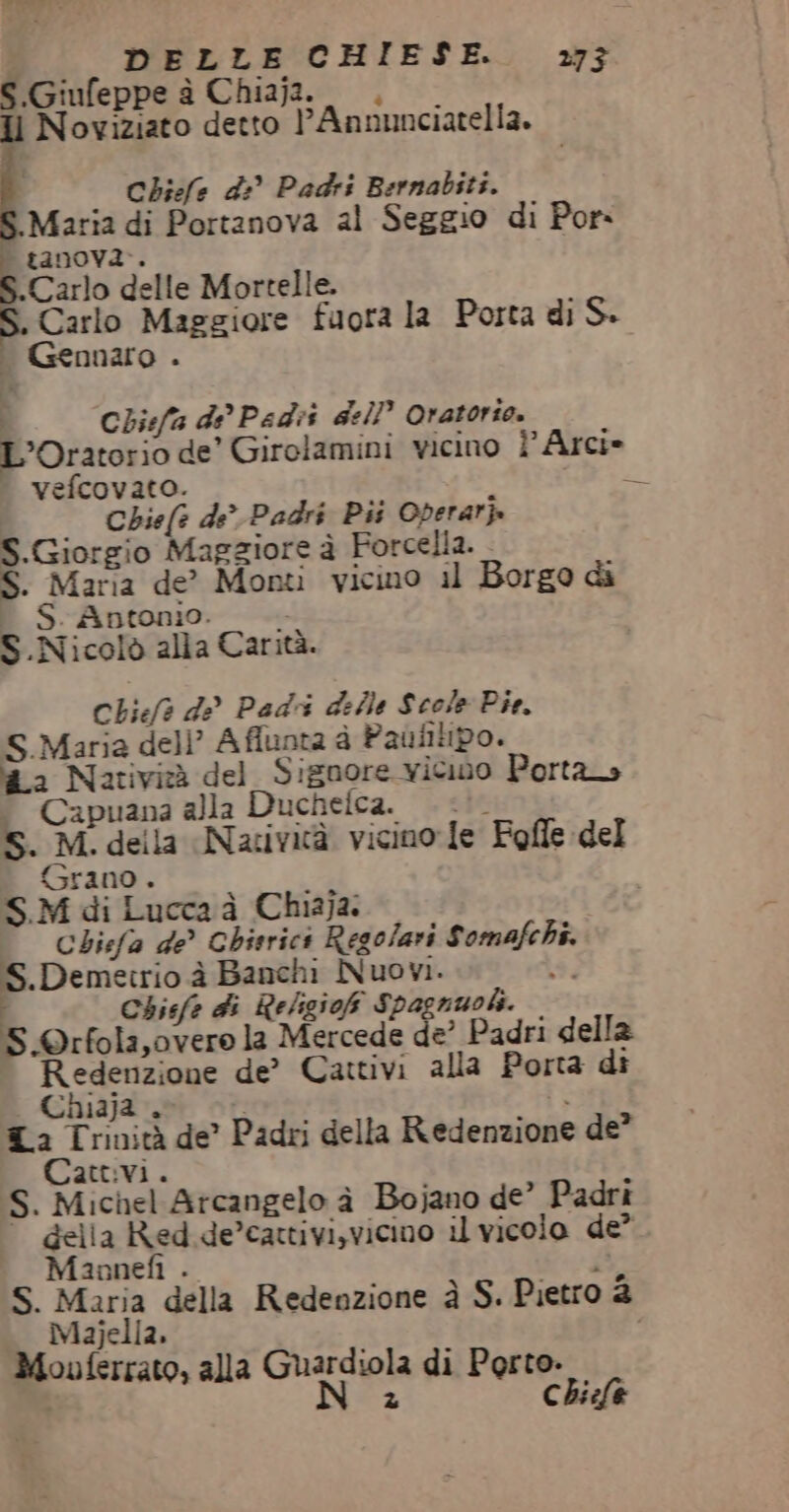 S.Giufeppe è Chiajz. ., —. Il Noviziato detto l’Annunciatella. . Chiefe di Padri Bernabiti. | Maria di Portanova al Seggio di Por tanoy2.. Carlo delle Mortelle. S. Carlo Maggiore fuora la Porta di S. i Gennaro . i Chiefa di’ Pedii dell’ Oratorio. L'Oratorio de’ Girolamini vicino Ì’ Arci» vefcovato. ta | Chief? de’ Padri Pii Operarj. S.Giorgio Magziore è Forcella. - S. Maria de? Monti vicino il Borgo di T S.Antonio. |. S Nicolò alla Carità. Chief? de Padri delle Scole Pie. S.Maria dell’ Affunta è Paùfilipo. a2 Natività del_Signore vicino Porta» © Capuana alla Duchelca. S. M. della Natività vicino le Fofle del (Grano . S.M di Lucca à Chiaja. i Chiefa de Ghisrics Regolari Somafchi. | Pet grani Nuovi. dì | Chisfe di Religioh Spagnuoki. S.©rfola,overo la Mercede de’ Padri della Redenzione de’ Cattivi alla Porta di Chiaja . È È La Trinità de’ Padri della Redenzione de” Cattivi. S. Michel Arcangelo à Bojano de’ Padri della Red de’cattivi,vicino il vicolo de? Maaonefì . : S. Maria della Redenzione à S. Pietro 2 Majella. Mouvferrato, alla Ghardiph di Porto. z Chicfe