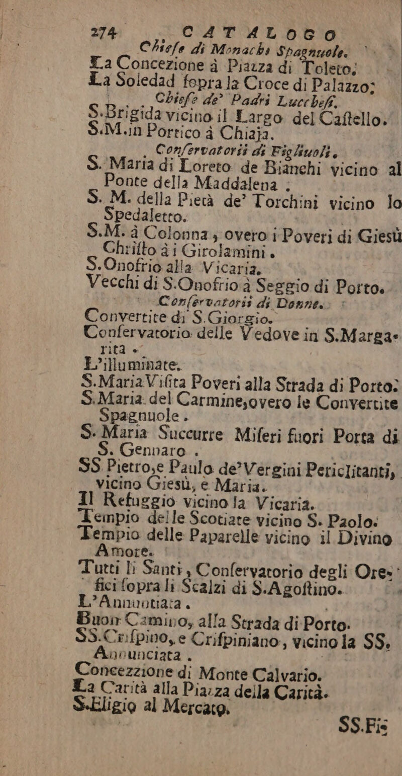 Chiefe di Monachs Spagnzole. T.a Concezione a Piazza di Toleto; La Soledad feprala Croce di Palazzo; n. Chiefe de Padri Lucchif, S.Brigidavicino il Largo del Caftello. $S.M.in Portico à Chiaja. . Confervatorii ds Figliwoli. S. Maria di Loreto de Bianchi vicino al Ponte della Maddalena ; S. M. della Pietà de’ Torchini vicino Io Spedaletto. FIR le +M. à Colonna 4 overo i Poveri di Giesù Chtiîtto à i Girolamini. S.Onofrio alla Vicaria. i Vecchi di S.Onofrio ì Seggio di Porto. Confervatoris di Domne.: è Convertite di S.Giorgio, ‘ Uonfervatorio delle Vedove in S.Margae rità + Lilluminate, i S.MariaVifita Poveri alla Strada di Porto: S.Maria. del Carminesovero le Convertite Spagnuole . | 1 S- Maria Succurre Miferi fuori Porta di S. Gennaro . ; È SS Pietrose Paulo de’Vergini Periclitanti,. Vicino Giesù, è Maria. Il Refuggio vicino la Vicaria. Tempio delle Scotiate vicino S- Paolo: Tempio delle Paparelle vicino il Divino Amore. ; Tutti li Santi, Confervatorio degli Ore: — ficifoprali Scalzi di S.A goftino. È L’Annuontata. i nor Camino, alla Strada di-Porto: SS.Crifpino, e Crifpiniano, vicino la SS. Annunciata . PA Concezzione di Monte Calvario. La Carità alla Piarza della Carità. S-Eligio al Mercato, SS.Fis
