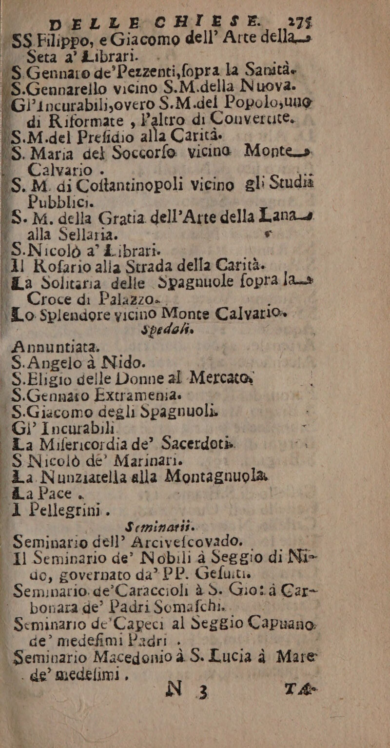 | SS. Filippo, e Giacomo dell’ Arte dellans (Seta a'&amp;ibrari. . A S.Gennaro de'Pezzenti,fopra la Sanità: S.Gennarello vicino S.M.della Nuova. ®Gi'incurabilisovero S.-M.del Popolo uug di Riformate , }’altro di Converute. (S.M del Prefidio alla Carità. 1S. Maria del Soccorfo vicino Montes i. Calvario . senÌ i 'S. M. di Coftantinopoli vicino gli Studiz ubblici. 15. M. della Gratia dell’Arte della Lanad F vw lalla Sellaria. SN icolò a’ Librari» stat Il Rofario alia Strada della Carità. La Solitaria delle Spagnuole fopra las i. Croce di Palazzo». \To Splendore yicino Monte Calvario» 8 Spedali Apnnuntiatà. S.Angelo à Nido. . S.Eligio delle Donne al Mercato S.Gennaro Extramenia. S.Giacomo degli Spagnuoli. i Gi Incurabili - La Mifericordia de” Sacerdotk. «$S Nicolò de’ Marinari. &amp;a Nunziatella alla Montagnuola ZaPace. 1 Pellegrini. | | Seminari. Seminario dell’ Arcivefcovado. . Il Seminario de’ Nobili à Seggio di Ni do, governato da* PP. Gefuità ° Seminario. de’Caraccioli à Sì Giotà Car- bonara de” Padri Somafchi. dI) è Seminario de'Capeci al Seggio Capuano: de’ medefimi Padri . Seminario Macedonio è S. Lucia à Mare . de’ medelimi , È N23 TA- lr n.