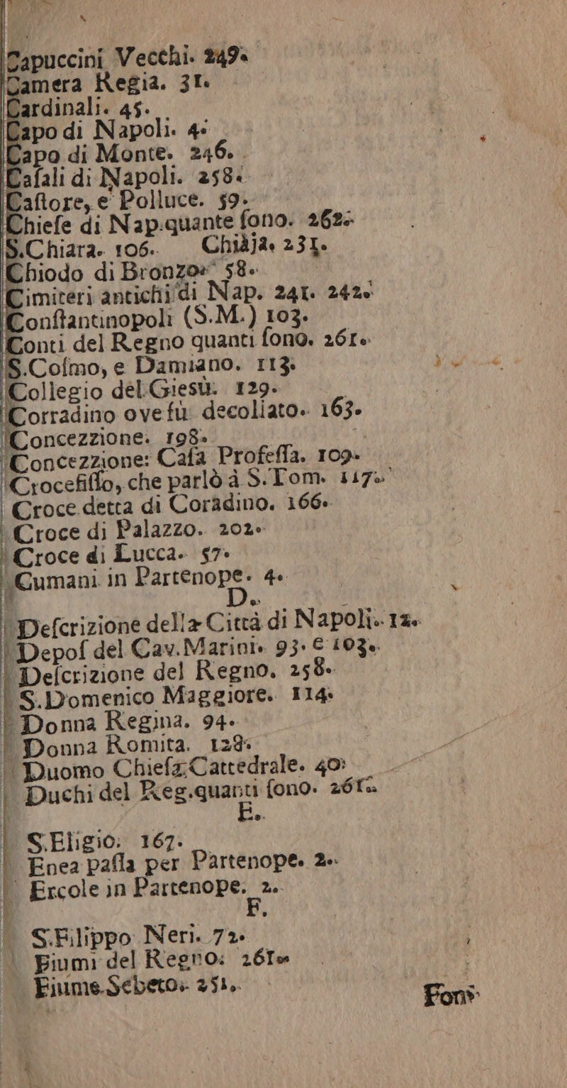 Capo di Monte. 246. . Cimiteri antichi/di Nap. 241. 2426 Conftantinopoli (S-M.) 103. Conti del Regno quanti fono. 261 S.Cofmo, e Damiano. 113. fEollegio del.Giesù. 129. Corradino ovefù: decoliato. 163. 'Concezzione. 198» ‘Concezzione: Cala Profeffa. 109- 'Crocefilfo,che parlò à S.Tom. 117% | Croce detta di Coradino, 166» ‘Croce di Palazzo. 202. Croce di Lucca. 57: Cumani in Partenope. 4. ' Defcrizione della Città di Napoli.-12. | Depof del Cav.Marini. 93. € 103%. | Defcrizione del Regno, 258. | S.Domenico Maggiore. 114 Donna Regina. 94. | Donna Romita. 128 | Duomo Chief, Cattedrale. 40: | Duchi del Res.quanti fono. 261% | S Eligio: 167: _ di | Enea pafla per Partenope. 2 | Ercole in barrsohe &gt; I | S.Elippo Neri. 72» | Fiumi del Regno: 261% Fiume.Sebeto. 351,. N cala