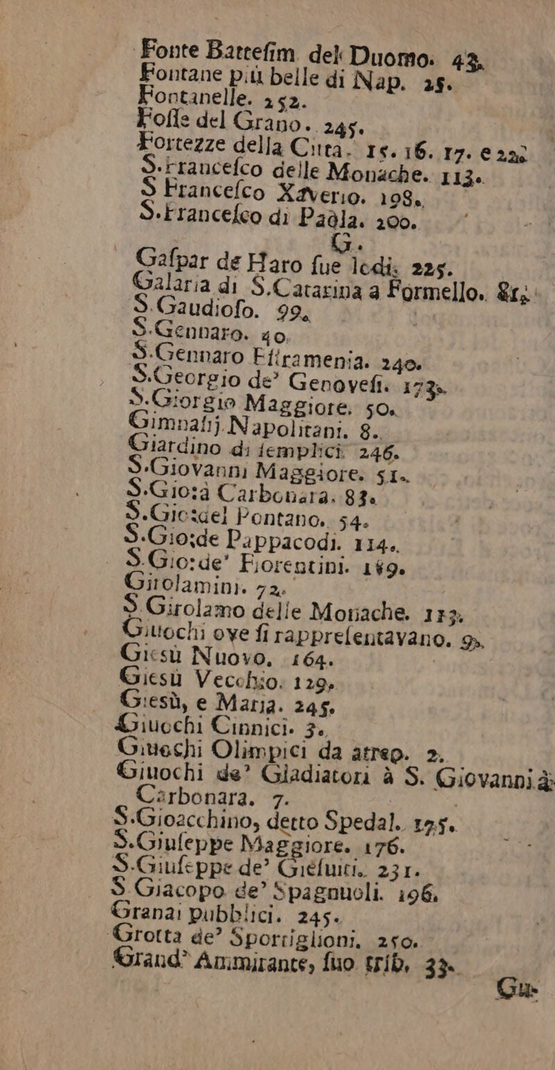 Fonte Bartefim. deli Duomo: 43, Fontane più belle di Nap. 25. ontanelle. 252. Fofle del Grano. 245. Fortezze della Città. 15.16. 17.22 «rrancefco delle Monache. 113. Francelco Xaverio. 198. S.Francefeo di Padla. 200. GG. Gafpar de Haro fue lodi. 225. Galaria di S.Catarina a Formello. &amp;1, S.Gaudiofo. 99, «Gennaro. 40, Gennaro Efiramenia. 240. «Georgio de’ Genovefi. 173». S.Giorgio Maggiore. 50. imnat. Napolitani. 8. tardino di femplici 246. Giovanni Maggiore. SI. S.Gio:à Carbonara. 83 +Gie:dgel Pontano, 54. S.Gio;de Pappacodi. 114. «Gio:de’ Fiorentini. 169. irolamini. 72. S.Girolamo delle Moriache. 1}} Giuochi ove fi rapprefentavano. %. Gicsù Nuovo, 164. Giesù Vecchio: 129, :esù, e Maria. 245. Liuochi Cinnici. 3. Givechi Olimpici da atrep. 2. 9 Giuochi de’ Giadiatori è S. Giovanni è Carbonara. 7. S.Giozcchino, detto Spedal. 19.5. S.Giufeppe Maggiore. 176. S-Giufeppe de’ Giéfuici, 231. Giacopo ge’ spagnuoli. 196, Grana: pubblici. 245. rotta de? Sporriglioni. 250 ©Grand® Ammirante, fuo trib, 33° Gu