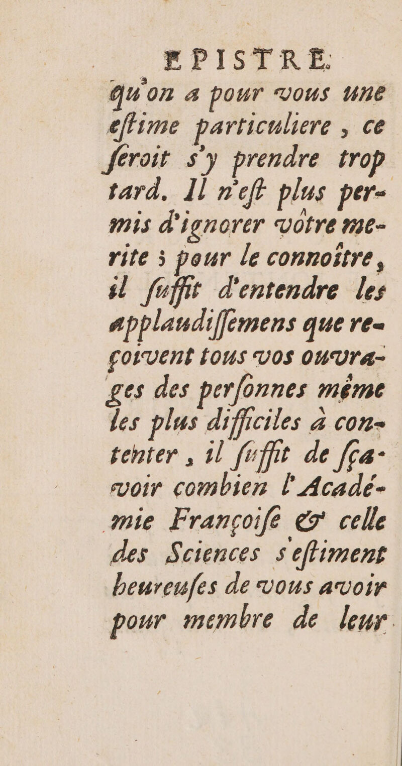 qu'on 4 pour Vous ne cffime particuliere , ce feroit s'y prendre trop tard, Il n'eff plus per- mis d'ignorer votre ne- rite 5 pour le connoitre, sl fufft d'entendre les applandiffemens que re- Çoivent ÉOUS VOS OU Ur4- ges des perfonnes méme les plus difficiles à con- tenter , 1l fuffit de [ça- avoir combien l'Acade- mie Françoifé € celle des Sciences seffiment beureufes de vous avoir pour membre de leur