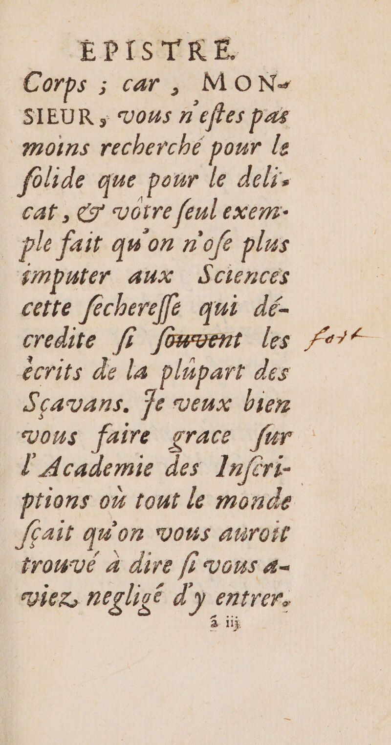 Corps ; car, MON- SIEUR ; Vous neffes pas moins recherché pour le folide que pour le deli. cat, Cr vôtre feul exem: _ple fait quon n'ofe plus smputer aux Sciences cette fecherefle qui dé- credite fr fowvent les écrits de la plupart des Scavans, Je veux bien Part ptions ow tout le monde Jcait qu'on vous auroit AR N Q trouve 4 dire fi vous 4= viez, neglisé d'y entrer. # &amp; UY