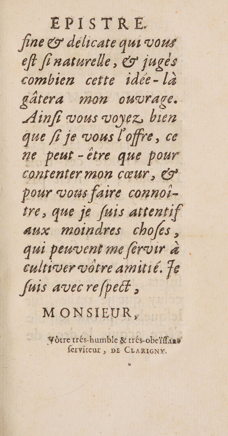 Jine € délicate qui vous ef? f'naturelle, &amp;r juges combien cette sdée- la £ätera mon oWVrAgE. Ainfi vous voyez, bien que fi je vous l'offre, ce ne peut-être que pour contenter mOn Cœur, CT pour vous faire connoi- tre, que je fuis attentif sux moindres chofes, qui peuventine férvir à . cultiver votre amitié. Te fuis avec re fpecr ; MONSIEUR, Yôtre trés-humble &amp; trés-obeï {fans ferviceur , DE CLARIGNY. L]