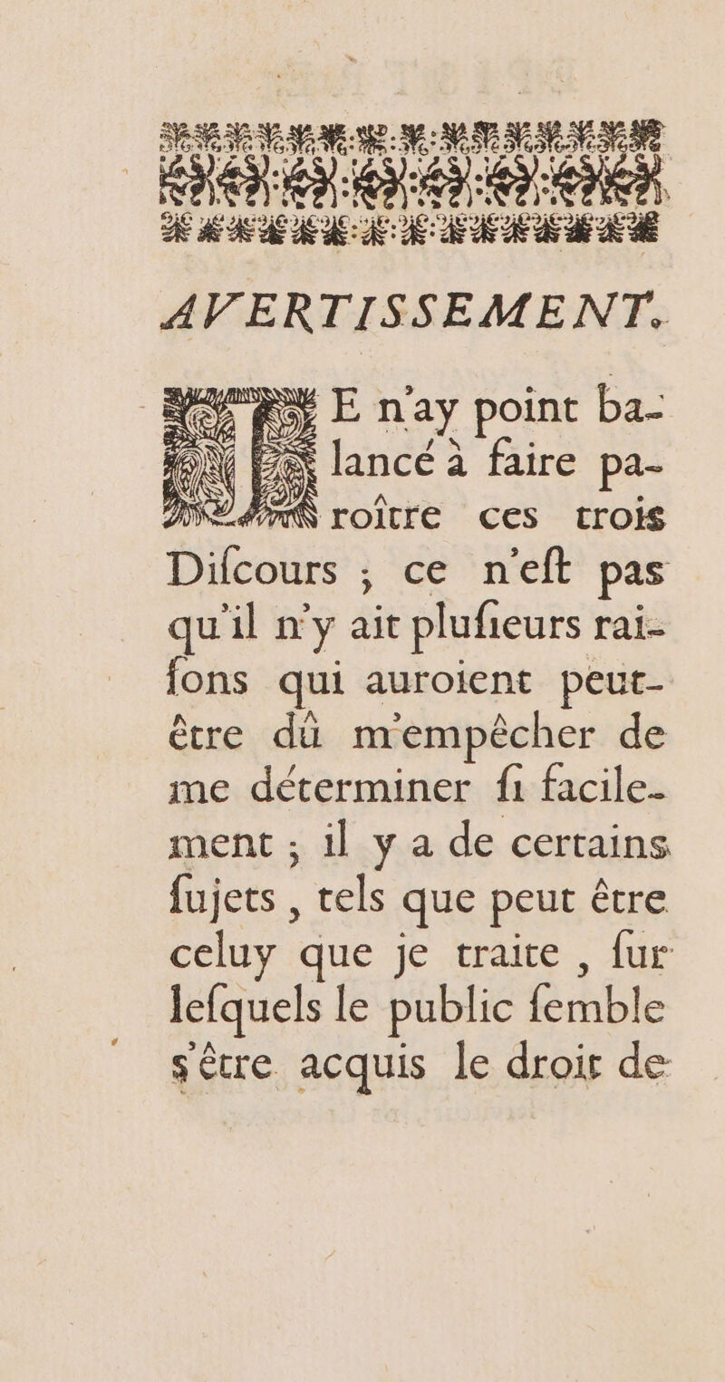 : w: V$Ce ETES VE ATe: ne C2 A SIA LA LS 8 “°C. RASE À dE , e = U , e \ LS = e e. » »&gt;©4t 9 Er DE MM AE EE AVERTISSEMENT. Rx E n'ay point ba- AN BA lance à faire pa- ME AN roître ces trois Difcours ; ce n'eft pas qu'il n'y ait plufieurs rai- fons qui auroient peut- être dû mempèêcher de me déterminer {1 facile- ment ; il y a de certains fujets , tels que peut être celuy que je traite , fur lefquels le public femble sêcre acquis le droir de