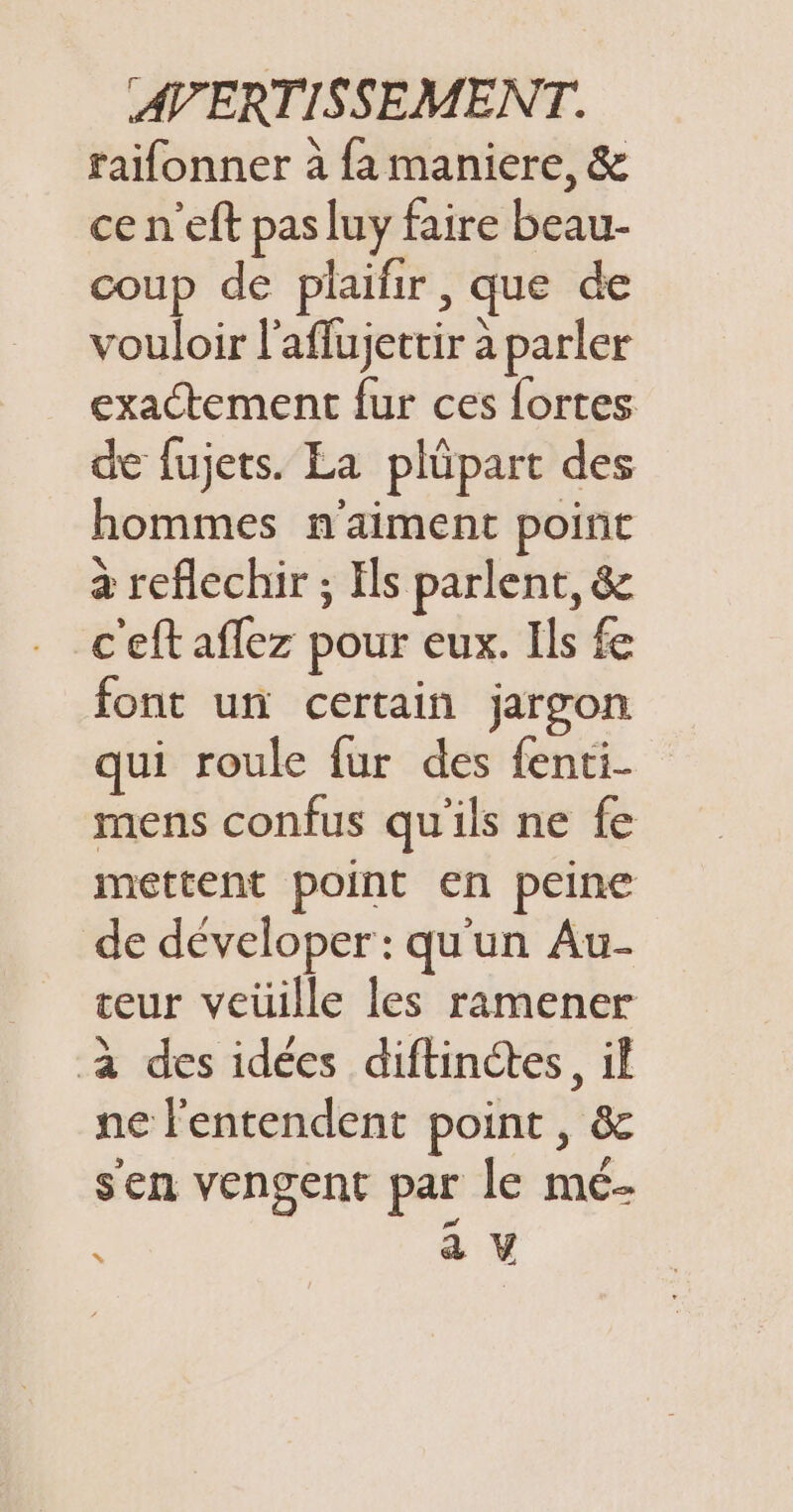 raifonner à fa maniere, &amp; ce n'eft pas luy faire beau- coup de plaifir , que de vouloir l’aflujettir à parler exactement fur ces fortes de fujets. La plüpart des hommes n'aiment point à reflechir ; Els parlent, &amp; c'eft aflez pour eux. Ils fe font un certain jargon qui roule fur des fenti- mens confus qu'ils ne fe mettent point en peine de déveloper : qu'un Au- teur veüille les ramener à des idées diftinctes, il ne l'entendent point, &amp; sen vengent par le mé- : a V