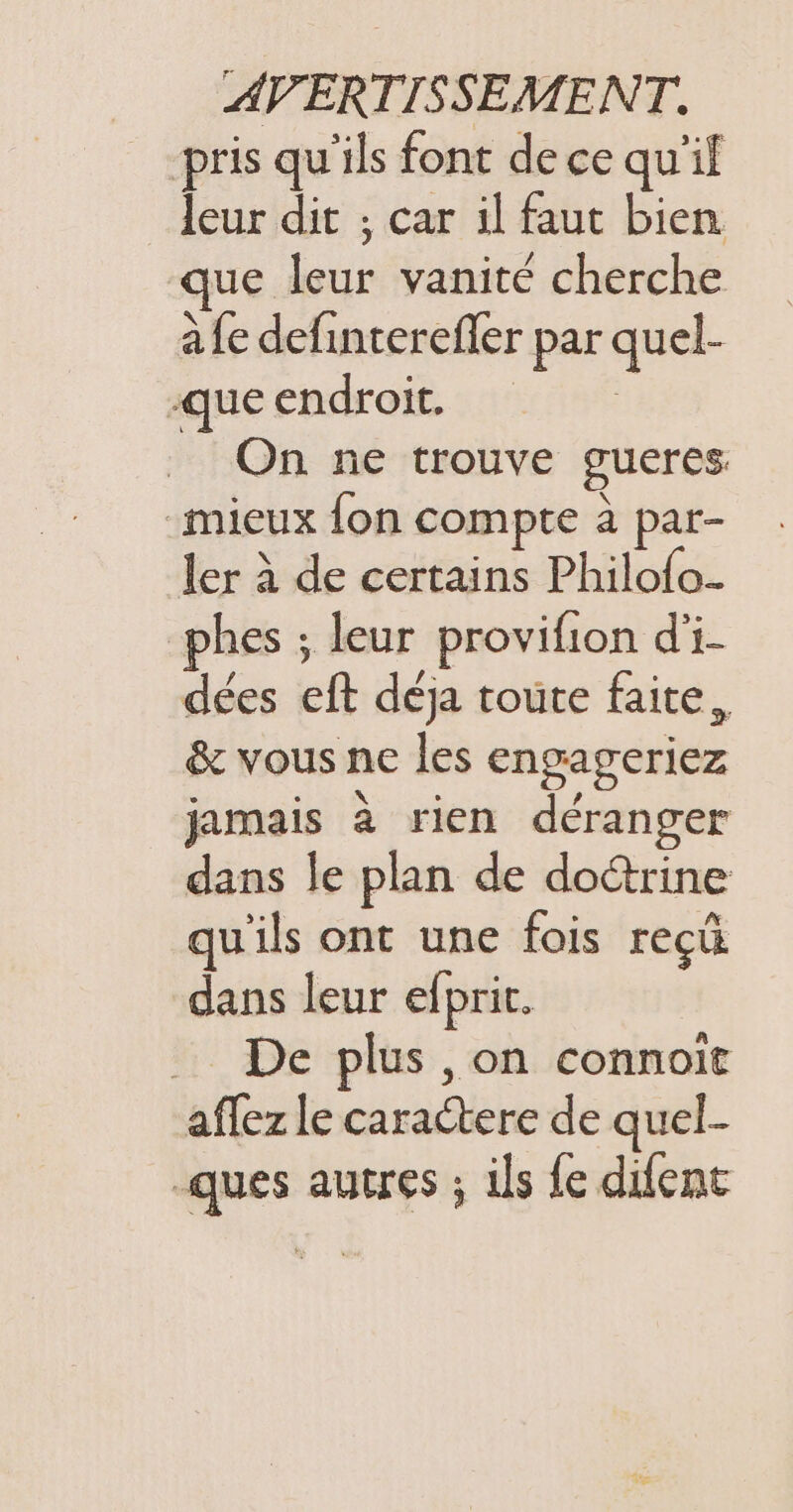 pris qu'ils font de ce qu'il leur dit ; car il faut bien que leur vanité cherche à fe definterefler par quel- que endroit, | On ne trouve gueres “mieux fon compte à par- ler À de certains Philofo.. phes ; leur provifion d'i- dées eft déja toute faite, &amp; vous ne les engageriez jamais à rien déranger dans le plan de doctrine qu'ils ont une fois reçû dans leur efprit. … De plus ,on connoït affez le caractere de quel- -ques autres ; ils fe difent